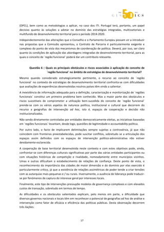  



(DPCL),  bem  como  as  metodologias  a  aplicar,  no  caso  dos  ITI.  Portugal  terá,  portanto,  um  papel 
decisivo  quanto  às  soluções  a  adotar  no  domínio  das  estratégias  integradas,  multissetoriais  e 
multifundo de desenvolvimento territorial para o período 2014‐2020. 
Independentemente das alterações que o Conselho e o Parlamento Europeu possam vir a introduzir 
nas  propostas  que  a  Comissão  apresentou,  o  Contrato  de  Parceria  é  particularmente  exigente  e 
complexo do ponto de vista dos mecanismos de coordenação de política. Deverá, por isso, ser claro 
quanto às condições de aplicação das abordagens integradas de desenvolvimento territorial, para as 
quais o conceito de ´região funcional` poderá dar um contributo relevante. 


        Questão 6  | Quais os principais obstáculos e riscos associados à aplicação do conceito de 
                      ´região funcional` no âmbito de estratégias de desenvolvimento territorial? 

Mesmo  quando  considerado  estrategicamente  pertinente,  o  recurso  ao  conceito  de  ´região 
funcional`  no  contexto  de  estratégias  de  desenvolvimento  territorial  confronta‐se  com  dificuldades 
que avaliações de experiências desenvolvidas noutros países têm vindo a salientar. 

A inexistência de informação adequada para a definição, caracterização e monitorização de ´regiões 
funcionais`  constitui  um  primeiro  problema  bem  conhecido.  Mas  a  maior  parte  dos  obstáculos  e 
riscos  suscetíveis  de  comprometer  a  utilização  bem‐sucedida  do  conceito  de  ´região  funcional` 
prende‐se  com  os  vários  aspetos  de  natureza  política,  institucional  e  cultural  que  decorrem  do 
recurso  a  geografias  de  intervenção  ad  hoc,  isto  é,  espaços  de  cooperação  e  decisão  não 
institucionalizados.  

Não sendo diretamente controladas por entidades democraticamente eleitas, as iniciativas baseadas 
em ´regiões funcionais` levantam, desde logo, questões de legitimidade e accountability política.  
Por  outro  lado,  o  facto  de  implicarem  delimitações  sempre  sujeitas  a  controvérsia,  já  que  não 
coincidem  com  fronteiras  preestabelecidas,  pode  suscitar  conflitos,  sobretudo  se  a  articulação  dos 
espaços  assim  definidos  com  os  espaços  de  intervenção  político‐administrativa  não  estiver 
devidamente esclarecida. 
A  cooperação  de  base  territorial  desenvolvida  neste  contexto  e  com  estes  objetivos  pode,  ainda, 
confrontar‐se com diferenças culturais significativas por parte das várias entidades participantes ou 
com  situações  históricas  de  competição  e  rivalidade,  nomeadamente  entre  municípios  vizinhos. 
Umas  e  outras  dificultam  o  estabelecimento  de  relações  de  confiança.  Deste  ponto  de  vista,  o 
reconhecimento  da  importância  das  cidades  de  maior  dimensão  e  do  domínio  por  elas  exercido  é 
particularmente crítico, já que a existência de relações assimétricas de poder tende a criar tensões 
com as autarquias mais pequenas e / ou rurais. Inversamente, a ausência de liderança pode traduzir‐
se por fenómenos de captura do interesse geral por interesses locais. 

Finalmente, este tipo de intervenções pressupõe modelos de governança complexos e com elevados 
custos de transação, sobretudo em termos de tempo.  
As  dificuldades  e  os  obstáculos  salientados  explicam,  pelo  menos  em  parte,  a  dificuldade  que 
diversos governos nacionais e locais têm em reconhecer o potencial de geografias ad hoc de análise e 
intervenção  como  fator  de  eficácia  e  eficiência  das  políticas  públicas.  Desta  observação  decorrem 
três ilações: 



                                                     17 
 