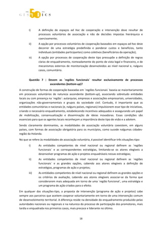  



 

        i)      A  definição  de  espaços  ad  hoc  de  cooperação  e  intervenção  deve  resultar  de 
                processos  voluntários  de  associação  e  não  de  decisões  impostas  hierárquica  e 
                coercivamente; 
        ii)     A opção por processos voluntários de cooperação baseados em espaços ad hoc deve 
                decorrer  de  uma  estratégia  predefinida  e  ponderar  custos  e  benefícios,  tanto 
                individuais (entidades participantes) como coletivos (beneficiários da operação); 
        iii)    A  opção  por  processos  de  cooperação  deste  tipo  pressupõe  a  definição  de  regras 
                claras de enquadramento, nomeadamente do ponto de vista legal e financeiro, e de 
                mecanismos  externos  de  monitorização  desenvolvidos  ao  nível  nacional  e,  nalguns 
                casos, comunitário. 


        Questão  7  |  Devem  as  ´regiões  funcionais`  resultar  exclusivamente  de  processos 
                        ascendentes (bottom‐up)? 
A construção de formas de cooperação baseadas em ´regiões funcionais` baseia‐se maioritariamente 
em  processos  voluntários  de  natureza  ascendente  (bottom‐up),  associando  sobretudo  entidades 
locais ou com presença na ´região`: autarquias, empresas e associações empresariais, universidades, 
organizações  não‐governamentais  e  grupos  da  sociedade  civil.  Contudo,  é  importante  que  as 
entidades comunitárias e nacionais (e, nalguns países, regionais) impulsionem esse tipo de iniciativas, 
criando o necessário enquadramento, estabelecendo incentivos adequados e assegurando um papel 
de  mobilização,  consensualização  e  disseminação  de  ideias  inovadoras.  Essas  condições  são 
essenciais para que os agentes locais reconheçam a importância deste tipo de visão e a adotem. 

Sendo  claramente  dominantes,  as  modalidades  de  associação  voluntária  coexistem,  em  alguns 
países,  com  formas  de  associação  obrigatória  para  os  municípios,  como  sucede  nalgumas  cidades‐
região da Holanda. 

No que se refere às modalidades de associação voluntária, é possível identificar três situações‐tipo: 
        i)      As  entidades  competentes  de  nível  nacional  ou  regional  definem  as  ´regiões 
                funcionais`  e  as  correspondentes  estratégias,  limitando‐se  os  atores  elegíveis  a 
                desenvolver programas de ação e projetos enquadráveis nessas estratégias; 
        ii)     As  entidades  competentes  de  nível  nacional  ou  regional  definem  as  ´regiões 
                funcionais`  e  as  grandes  opções,  cabendo  aos  atores  elegíveis  a  definição  de 
                estratégias, programas de ação e projetos; 
        iii)    As entidades competentes de nível nacional ou regional definem as grandes opções e 
                os  critérios  de  avaliação,  cabendo  aos  atores  elegíveis  associar‐se  da  forma  que 
                considerarem mais adequada em torno de uma ´região funcional`, uma estratégia e 
                um programa de ação criados para o efeito. 
Em  qualquer  das  situações‐tipo,  a  proposta  de  intervenção  (programa  de  ação  e  projetos)  cabe 
sempre aos parceiros que aceitem cooperar voluntariamente em torno de uma intervenção comum 
de desenvolvimento territorial. A diferença reside na densidade do enquadramento produzido pelas 
autoridades nacionais ou regionais e na natureza do processo de participação dos promotores, mais 
tardia e enquadrada nos primeiros casos, mais precoce e liderante no último. 


                                                    18 
 