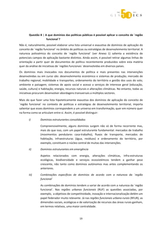  



 



        Questão 8 | A que domínios das políticas públicas é possível aplicar o conceito de ´região 
                     funcional`? 
Não é, naturalmente, possível elaborar uma lista universal e exaustiva de domínios de aplicação do 
conceito de ´região funcional` no âmbito de políticas ou estratégias de desenvolvimento territorial. A 
natureza  polissémica  do  conceito  de  ´região  funcional`  (ver  Anexo  1)  salienta  a  existência  de 
potenciais campos de aplicação bastante distintos. Ainda assim, é possível retirar algumas linhas de 
orientação  a  partir  quer  de  documentos  de  política  recentemente  produzidos  sobre  esta  matéria 
quer da análise de iniciativas de ´regiões funcionais` desenvolvidas em diversos países. 

Os  domínios  mais  invocados  nos  documentos  de  política  e  mais  presentes  nas  intervenções 
desenvolvidas  ou  em  curso  são:  desenvolvimento  económico  e  sistemas  de  produção;  mercado  de 
trabalho  regional;  mobilidade  e  transportes;  ordenamento  do  território  e  gestão  dos  usos  do  solo; 
ambiente  e  paisagem;  sistemas  de  apoio  social  e  acesso  a  serviços  de  interesse  geral  (educação, 
saúde, cultura) e habitação; energia, recursos naturais e alterações climáticas. No entanto, todas as 
iniciativas procuram desenvolver abordagens transversais a múltiplos sectores. 

Mais  do  que  fazer  uma  lista  hipoteticamente  exaustiva  dos  domínios  de  aplicação  do  conceito  de 
´região  funcional`  no  contexto  de  políticas  e  estratégias  de  desenvolvimento  territorial,  importa 
salientar que esses domínios correspondem a um universo em transformação, quer em número quer 
na forma como se articulam entre si. Assim, é possível distinguir: 

        i)        Domínios estruturantes consolidados 

                  Compreensivelmente,  alguns  domínios  surgem  não  só  de  forma  recorrente  mas, 
                  mais do que isso, com um papel estruturante fundamental: mercados de trabalho 
                  (movimentos  pendulares  casa‐trabalho),  fluxos  de  transporte,  mercados  de 
                  habitação,  infraestruturas  (água,  resíduos)  e  ordenamento  do  território,  por 
                  exemplo, constituem o núcleo central de muitas das intervenções. 

        ii)       Domínios estruturantes em emergência 

                  Aspetos  relacionados  com  energia,  alterações  climáticas,  infra‐estruturas 
                  ecológicas,  biodiversidade  e  serviços  ecossistémcos  tendem  a  ganhar  peso 
                  crescente,  não  tanto  como  domínios  autónomos  mas  antes  complementando  os 
                  anteriores. 

        iii)      Combinações  específicas  de  domínios  de  acordo  com  a  natureza  da  ´região 
                  funcional` 

                  As combinações de domínios tendem a variar de acordo com a natureza da ´região 
                  funcional`.  Nas  regiões  urbanas  funcionais  (RUF)  as  questões  associadas,  por 
                  exemplo,  a objetivos de competitividade, inovação e internacionalização detêm um 
                  papel federador muito relevante. Já nas regiões funcionais urbano‐rurais (RFUR), as 
                  dimensões sociais, ecológicas e de valorização de recursos das áreas rurais ganham, 
                  em termos relativos, uma maior centralidade. 



                                                     19 
 