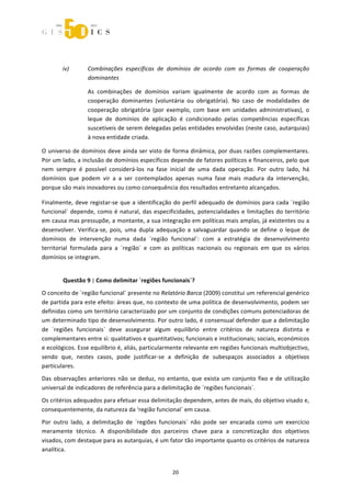  



                    

        iv)        Combinações  específicas  de  domínios  de  acordo  com  as  formas  de  cooperação 
                   dominantes 

                   As  combinações  de  domínios  variam  igualmente  de  acordo  com  as  formas  de 
                   cooperação  dominantes  (voluntária  ou  obrigatória).  No  caso  de  modalidades  de 
                   cooperação  obrigatória  (por  exemplo,  com  base  em  unidades  administrativas),  o 
                   leque  de  domínios  de  aplicação  é  condicionado  pelas  competências  específicas 
                   suscetíveis de serem delegadas pelas entidades envolvidas (neste caso, autarquias) 
                   à nova entidade criada. 

O universo de domínios deve ainda ser visto de forma dinâmica, por duas razões complementares. 
Por um lado, a inclusão de domínios específicos depende de fatores políticos e financeiros, pelo que 
nem  sempre  é  possível  considerá‐los  na  fase  inicial  de  uma  dada  operação.  Por  outro  lado,  há 
domínios  que  podem  vir  a  a  ser  contemplados  apenas  numa  fase  mais  madura  da  intervenção, 
porque são mais inovadores ou como consequência dos resultados entretanto alcançados. 

Finalmente,  deve  registar‐se  que  a  identificação  do  perfil  adequado  de  domínios  para  cada  ´região 
funcional`  depende,  como  é  natural,  das  especificidades,  potencialidades  e  limitações  do  território 
em causa mas pressupõe, a montante, a sua integração em políticas mais amplas, já existentes ou a 
desenvolver.  Verifica‐se,  pois,  uma  dupla  adequação  a  salvaguardar  quando  se  define  o  leque  de 
domínios  de  intervenção  numa  dada  ´região  funcional`:  com  a  estratégia  de  desenvolvimento 
territorial  formulada  para  a  ´região`  e  com  as  políticas  nacionais  ou  regionais  em  que  os  vários 
domínios se integram. 


        Questão 9 | Como delimitar ´regiões funcionais`? 
O conceito de ´região funcional` presente no Relatório Barca (2009) constitui um referencial genérico 
de partida para este efeito: áreas que, no contexto de uma política de desenvolvimento, podem ser 
definidas como um território caracterizado por um conjunto de condições comuns potenciadoras de 
um determinado tipo de desenvolvimento. Por outro lado, é consensual defender que a delimitação 
de  ´regiões  funcionais`  deve  assegurar  algum  equilíbrio  entre  critérios  de  natureza  distinta  e 
complementares entre si: qualitativos e quantitativos; funcionais e institucionais; sociais, económicos 
e ecológicos. Esse equilíbrio é, aliás, particularmente relevante em regiões funcionais multiobjectivo, 
sendo  que,  nestes  casos,  pode  justificar‐se  a  definição  de  subespaços  associados  a  objetivos 
particulares. 
Das  observações  anteriores  não  se  deduz,  no  entanto,  que  exista  um  conjunto  fixo  e  de  utilização 
universal de indicadores de referência para a delimitação de ´regiões funcionais`. 
Os critérios adequados para efetuar essa delimitação dependem, antes de mais, do objetivo visado e, 
consequentemente, da natureza da ‘região funcional` em causa.  
Por  outro  lado,  a  delimitação  de  ´regiões  funcionais`  não  pode  ser  encarada  como  um  exercício 
meramente  técnico.  A  disponibilidade  dos  parceiros  chave  para  a  concretização  dos  objetivos 
visados, com destaque para as autarquias, é um fator tão importante quanto os critérios de natureza 
analítica. 


                                                      20 
 