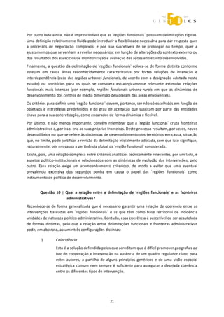 



Por outro lado ainda, não é imprescindível que as ´regiões funcionais` possuam delimitações rígidas. 
Uma definição relativamente fluida pode introduzir a flexibilidade necessária para dar resposta quer 
a  processos  de  negociação  complexos,  e  por  isso  suscetíveis  de  se  prolongar  no  tempo,  quer  a 
ajustamentos que se venham a revelar necessários, em função de alterações do contexto externo ou 
dos resultados dos exercícios de monitorização e avaliação das ações entretanto desenvolvidas. 
Finalmente,  a  questão  da  delimitação  de  ´regiões  funcionais`  coloca‐se  de  forma  distinta  conforme 
estejam  em  causa  áreas  reconhecidamente  caracterizadas  por  fortes  relações  de  interação  e 
interdependência (caso das regiões urbanas funcionais, de acordo com a designação adotada neste 
estudo)  ou  territórios  para  os  quais  se  considera  estrategicamente  relevante  estimular  relações 
funcionais  mais  intensas  (por  exemplo,  regiões  funcionais  urbano‐rurais  em  que  as  dinâmicas  de 
desenvolvimento dos centros de média dimensão descolaram das áreas envolventes). 
Os critérios para definir uma ´região funcional` devem, portanto, ser não só escolhidos em função de 
objetivos  e  estratégias  predefinidos  e  do  grau  de  aceitação  que  suscitam  por  parte  das  entidades 
chave para a sua concretização, como encarados de forma dinâmica e flexível. 
Por  último,  e  não  menos  importante,  convém  relembrar  que  a  ‘região  funcional`  cruza  fronteiras 
administrativas e, por isso, cria as suas próprias fronteiras. Deste processo resultam, por vezes, novos 
desequilíbrios no que se refere às dinâmicas de desenvolvimento dos territórios em causa, situação 
que, no limite, pode justificar a revisão da delimitação inicialmente adotada, sem que isso signifique, 
naturalmente, pôr em causa a pertinência global da ´região funcional` considerada. 

Existe, pois, uma relação complexa entre critérios analíticos tecnicamente relevantes, por um lado, e 
aspetos  político‐institucionais  e  relacionados  com  as  dinâmicas  de  evolução  das  intervenções,  pelo 
outro.  Essa  relação  exige  um  acompanhamento  criterioso,  de  modo  a  evitar  que  uma  eventual 
prevalência  excessiva  dos  segundos  ponha  em  causa  o  papel  das  ´regiões  funcionais`  como 
instrumento de política de desenvolvimento.  


        Questão  10  |  Qual  a  relação  entre  a  delimitação  de  ´regiões  funcionais`  e  as  fronteiras 
                        administrativas? 
Reconhece‐se  de  forma  generalizada  que  é  necessário  garantir  uma  relação  de  coerência  entre  as 
intervenções  baseadas  em  ´regiões  funcionais`  e  as  que  têm  como  base  territorial  de  incidência 
unidades de natureza político‐administrativa. Contudo, essa coerência é suscetível de ser acautelada 
de  formas  distintas,  pelo  que  a  relação  entre  delimitações  funcionais  e  fronteiras  administrativas 
pode, em abstrato, assumir três configurações distintas: 

         i)       Coincidência 
                  Esta é a solução defendida pelos que acreditam que é difícil promover geografias ad 
                  hoc de cooperação e intervenção na ausência de um quadro regulador claro; para 
                  estes  autores,  a  partilha  de  alguns  princípios  genéricos  e  de  uma  visão  espacial 
                  estratégica  comum  nem  sempre  é  suficiente  para  assegurar  a  desejada  coerência 
                  entre os diferentes tipos de intervenção. 
                   
                   


                                                     21 
 
