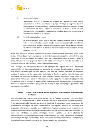 



                   
         ii)      Complementaridade 
                  Segundo  esta  posição,  as  intervenções  baseadas  em  ´regiões  funcionais`  devem 
                  complementar  de  forma  consistente  os  planos,  estratégias  e  programas  de  nível 
                  imediatamente inferior (municipal) e superior (regional ou mesmo nacional) através 
                  do  alinhamento  de  metas,  critérios  e  indicadores,  de  forma  a  estimular  uma 
                  sinergia efetiva entre as várias escalas de intervenção e, ao mesmo tempo, evitar a 
                  ocorrência de duplicação de esforços. 
         iii)     Inexistência de qualquer relação 
                  De  acordo  com  esta  última  posição,  não  tem  de  existir  qualquer  relação  explícita 
                  entre as intervenções baseadas em ´regiões funcionais` e as operações coincidentes 
                  com conjuntos de unidades político‐administrativas, desde que se garanta que não 
                  se  sobrepõem  em  termos  de  objetivos  de  intervenção  nem  desencadeiam  efeitos 
                  negativos entre si. 
Pode,  pois,  deduzir‐se  que  não  existe  uma  articulação  consensualmente  reconhecida  como  ótima 
entre a delimitação de ´regiões funcionais` e as delimitações de natureza político‐administrativa. Essa 
diversidade de posições coexiste, no entanto, com a preocupação generalizada de garantir coerência 
entre  intervenções  com  geografias  distintas,  de  modo  a  maximizar  os  impactes  esperados  e  a 
minimizar custos de sobreposição e efeitos colaterais indesejados. 

Uma  avaliação  de  intervenções  baseadas  na  definição  de  ´regiões  funcionais`  entretanto 
desenvolvidas  em  diferentes  países  parece  aconselhar  um  processo  de  delimitação  organizado  em 
duas  etapas:  1)  delimitação  funcional  efetuada  com  base  em  critérios  adequados  aos  objetivos 
visados;  2)  ajustamento  do  espaço  assim  delimitado  às  fronteiras  político‐administrativas  mais 
próximas  e  que  permitam  acolher  toda  a  ´região  funcional`  definida  na  primeira  etapa.  Procura‐se, 
desta forma, manter como ponto de referência principal o espaço funcional considerado pertinente 
do  ponto  de  vista  da  intervenção  a  desenvolver,  mas  assegurando  a  sua  coincidência  com  espaços 
formais  de  decisão  democrática  (conjuntos  de  municípios  com  configurações  geralmente  não 
coincidentes com NUT III). 


        Questão  11  |  Qual  a  relação  entre  ´regiões  funcionais`  e  instrumentos  de  planeamento 
                         territorial? 
Uma  abordagem  de  tipo  funcional,  como  sucede  com  as  ´regiões  funcionais`,  exige  uma  forte 
capacidade de coordenação sem se dispor de planos vinculativos e de recursos autónomos próprios. 
A  sua  operacionalização  depende,  portanto,  da  existência  de  estratégias  ou  de  instrumentos  de 
planeamento  estratégico  de  nível  supramunicipal  (sub‐regional,  regional  ou  nacional)  que 
enquadrem  intervenções  integradas  com  incidência  em  ´regiões  funcionais`  e  que  se  baseiem  em 
mecanismos eficazes de coordenação entre diferentes políticas e distintos níveis governamentais. Ou 
seja,  essas  estratégias  ou  planos  estratégicos  deverão  explicitar  não  só  os  objetivos  de 
desenvolvimento  territorial  definidos  para  a  ´região  funcional`  em  causa,  mas  também  o  respetivo 
sistema de governança, esclarecendo o modo como se repartem responsabilidades e competências 
institucionais e operacionais em relação aos diversos aspetos que contemplam. 


                                                     22 
 