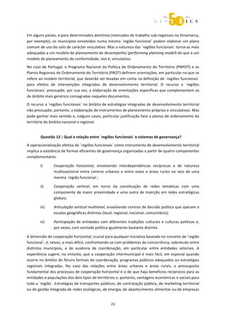  



Em alguns países, e para determinados domínios (mercados de trabalho sub‐regionais na Dinamarca, 
por  exemplo),  os  municípios  envolvidos  numa  mesma  ´região  funcional`  podem  elaborar  um  plano 
comum de uso do solo de carácter vinculativo. Mas a natureza das ´regiões funcionais` torna‐as mais 
adequadas a um modelo de planeamento de desempenho (performing planning model) do que a um 
modelo de planeamento de conformidade, isto é, vinculativo.  
No  caso  de  Portugal,  o  Programa  Nacional  da  Política  de  Ordenamento  do  Território  (PNPOT)  e  os 
Planos Regionais de Ordenamento do Território (PROT) definem orientações, em particular no que se 
refere ao modelo territorial, que deverão ser levadas em conta na definição de ´regiões funcionais` 
para  efeitos  de  intervenções  integradas  de  desenvolvimento  territorial.  O  recurso  a  ´regiões 
funcionais` pressupõe,  por  sua  vez,  a elaboração de orientações específicas que complementem  as 
de âmbito mais genérico consagradas naqueles documentos. 
O recurso a ´regiões funcionais` no âmbito de estratégias integradas de desenvolvimento territorial 
não pressupõe, portanto, a elaboração de instrumentos de planeamento próprios e vinculativos. Mas 
pode ganhar mais sentido e, nalguns casos, particular justificação face a planos de ordenamento do 
território de âmbito nacional e regional. 


        Questão 12 | Qual a relação entre ´regiões funcionais` e sistemas de governança? 
A operacionalização efetiva de ´regiões funcionais` como instrumento de desenvolvimento territorial 
implica a existência de formas eficientes de governança organizadas a partir de quatro componentes 
complementares: 

        i)       Cooperação  horizontal,  envolvendo  interdependências  recíprocas  e  de  natureza 
                 multissectorial  entre  centros  urbanos  e  entre  estes  e  áreas  rurais  no  seio  de  uma 
                 mesma ´região funcional`; 

        ii)      Cooperação  vertical,  em  torno  da  constituição  de  redes  temáticas  com  uma 
                 componente  de  maior  proximidade  e  uma  outra  de  inserção  em  redes  estratégicas 
                 globais; 

        iii)     Articulação vertical multinível, envolvendo centros de decisão política que operam a 
                 escalas geográficas distintas (local, regional, nacional, comunitário); 

        iv)      Participação  de  entidades  com  diferentes  tradições  culturais  e  culturas  políticas  e, 
                 por vezes, com vontade política igualmente bastante distinta. 

A dimensão de cooperação horizontal, crucial para qualquer iniciativa baseada no conceito de ´região 
funcional`, é, talvez, a mais difícil, confrontando‐se com problemas de concorrência, sobretudo entre 
distintos  municípios,  e  de  ausência  de  coordenação,  em  particular  entre  entidades  setoriais.  A 
experiência  sugere,  no  entanto,  que  a  cooperação  intermunicipal  é  mais  fácil,  em  especial  quando 
ocorre no âmbito de fóruns formais de coordenação, programas públicos adequados ou estratégias 
regionais  integradas.  No  caso  das  relações  entre  áreas  urbanas  e  áreas  rurais,  o  pressuposto 
fundamental dos processos de cooperação horizontal é o de que haja benefícios recíprocos para as 
entidades e populações dos dois tipos de territórios e, portanto, vantagens económicas e sociais para 
toda a ´região`. Estratégias de transportes públicos, de contratação pública, de marketing territorial 
ou de gestão integrada de redes ecológicas, de energia, de abastecimento alimentar ou de empresas 


                                                      23 
 
