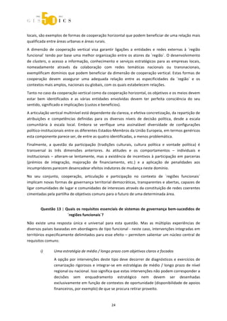  



locais, são exemplos de formas de cooperação horizontal que podem beneficiar de uma relação mais 
qualificada entre áreas urbanas e áreas rurais. 
A  dimensão  de  cooperação  vertical  visa  garantir  ligações  a  entidades  e  redes  externas  à  ´região 
funcional` tendo por base uma melhor organização entre os atores da ´região`. O desenvolvimento 
de  clusters,  o  acesso  a  informação,  conhecimento  e  serviços  estratégicos  para  as  empresas  locais, 
nomeadamente  através  da  colaboração  com  redes  temáticas  nacionais  ou  transnacionais, 
exemplificam domínios que podem beneficiar da dimensão de cooperação vertical. Estas formas de 
cooperação  devem  assegurar  uma  adequada  relação  entre  as  especificidades  da  ´região`  e  os 
contextos mais amplos, nacionais ou globais, com os quais estabelecem relações.  
Tanto no caso da cooperação vertical como da cooperação horizontal, os objetivos e os meios devem 
estar  bem  identificados  e  as  várias  entidades  envolvidas  devem  ter  perfeita  consciência  do  seu 
sentido, significado e implicações (custos e benefícios). 
A articulação vertical multinível está dependente da clareza, e efetiva concretização, da repartição de 
atribuições  e  competências  definidas  para  os  diversos  níveis  de  decisão  política,  desde  a  escala 
comunitária  à  escala  local.  Embora  se  verifique  uma  assinalável  diversidade  de  configurações 
político‐institucionais entre os diferentes Estados‐Membros da União Europeia, em termos genéricos 
esta componente parece ser, de entre as quatro identificadas, a menos problemática. 
Finalmente,  a  questão  da  participação  (tradições  culturais,  cultura  política  e  vontade  política)  é 
transversal  às  três  dimensões  anteriores.  As  atitudes  e  os  comportamentos  –  individuais  e 
institucionais  –  alteram‐se  lentamente,  mas  a  existência  de  incentivos  à  participação  em  parcerias 
(prémios  de  integração,  majoração  de  financiamento,  etc.)  e  a  aplicação  de  penalidades  aos 
incumpridores parecem desencadear efeitos indutores de mudança neste domínio. 
No  seu  conjunto,  cooperação,  articulação  e  participação  no  contexto  de  ´regiões  funcionais` 
implicam novas formas de governança territorial democráticas, transparentes e abertas, capazes de 
ligar comunidades de lugar e comunidades de interesses através da constituição de redes coerentes 
cimentadas pela partilha de objetivos comuns para o futuro de uma determinada área. 


        Questão 13 | Quais os requisitos essenciais de sistemas de governança bem‐sucedidos de 
                      ´regiões funcionais`? 

Não  existe  uma  resposta  única  e  universal  para  esta  questão.  Mas  as  múltiplas  experiências  de 
diversos países baseadas em abordagens de tipo funcional ‐ neste caso, intervenções integradas em 
territórios especificamente delimitados para esse efeito – permitem salientar um núcleo central de 
requisitos comuns: 

        i)       Uma estratégia de médio / longo prazo com objetivos claros e focados 

                 A  opção  por  intervenções  deste  tipo  deve  decorrer  de  diagnósticos  e  exercícios  de 
                 cenarização  rigorosos  e  integrar‐se  em  estratégias  de  médio  /  longo  prazo  de  nível 
                 regional ou nacional. Isso significa que estas intervenções não podem corresponder a 
                 decisões  sem  enquadramento  estratégico  nem  devem  ser  desenhadas 
                 exclusivamente em função de contextos de oportunidade (disponibilidade de apoios 
                 financeiros, por exemplo) de que se procura retirar proveito.  


                                                      24 
 