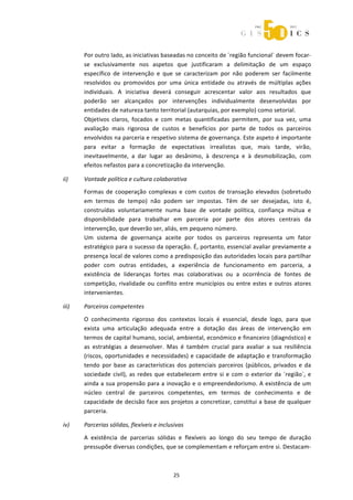  



           Por outro lado, as iniciativas baseadas no conceito de ´região funcional` devem focar‐
           se  exclusivamente  nos  aspetos  que  justificaram  a  delimitação  de  um  espaço 
           específico  de  intervenção  e  que  se  caracterizam  por  não  poderem  ser  facilmente 
           resolvidos  ou  promovidos  por  uma  única  entidade  ou  através  de  múltiplas  ações 
           individuais.  A  iniciativa  deverá  conseguir  acrescentar  valor  aos  resultados  que 
           poderão  ser  alcançados  por  intervenções  individualmente  desenvolvidas  por 
           entidades de natureza tanto territorial (autarquias, por exemplo) como setorial. 
           Objetivos  claros,  focados  e  com  metas  quantificadas  permitem,  por  sua  vez,  uma 
           avaliação  mais  rigorosa  de  custos  e  benefícios  por  parte  de  todos  os  parceiros 
           envolvidos na parceria e respetivo sistema de governança. Este aspeto é importante 
           para  evitar  a  formação  de  expectativas  irrealistas  que,  mais  tarde,  virão, 
           inevitavelmente,  a  dar  lugar  ao  desânimo,  à  descrença  e  à  desmobilização,  com 
           efeitos nefastos para a concretização da intervenção. 

    ii)    Vontade política e cultura colaborativa 
           Formas  de  cooperação  complexas  e  com  custos  de  transação  elevados  (sobretudo 
           em  termos  de  tempo)  não  podem  ser  impostas.  Têm  de  ser  desejadas,  isto  é, 
           construídas  voluntariamente  numa  base  de  vontade  política,  confiança  mútua  e 
           disponibilidade  para  trabalhar  em  parceria  por  parte  dos  atores  centrais  da 
           intervenção, que deverão ser, aliás, em pequeno número. 
           Um  sistema  de  governança  aceite  por  todos  os  parceiros  representa  um  fator 
           estratégico para o sucesso da operação. É, portanto, essencial avaliar previamente a 
           presença local de valores como a predisposição das autoridades locais para partilhar 
           poder  com  outras  entidades,  a  experiência  de  funcionamento  em  parceria,  a 
           existência  de  lideranças  fortes  mas  colaborativas  ou  a  ocorrência  de  fontes  de 
           competição,  rivalidade  ou  conflito  entre  municípios  ou  entre  estes  e  outros  atores 
           intervenientes. 

    iii)   Parceiros competentes 

           O  conhecimento  rigoroso  dos  contextos  locais  é  essencial,  desde  logo,  para  que 
           exista  uma  articulação  adequada  entre  a  dotação  das  áreas  de  intervenção  em 
           termos de capital humano, social, ambiental, económico e financeiro (diagnóstico) e 
           as  estratégias  a  desenvolver.  Mas  é  também  crucial  para  avaliar  a  sua  resiliência 
           (riscos,  oportunidades  e  necessidades)  e  capacidade  de  adaptação  e  transformação 
           tendo  por  base  as  características  dos  potenciais  parceiros  (públicos,  privados  e  da 
           sociedade  civil),  as  redes  que  estabelecem  entre  si  e  com  o  exterior  da  ´região`,  e 
           ainda a sua propensão para a inovação e o empreendedorismo. A existência de um 
           núcleo  central  de  parceiros  competentes,  em  termos  de  conhecimento  e  de 
           capacidade de decisão face aos projetos a concretizar, constitui a base de qualquer 
           parceria. 

    iv)    Parcerias sólidas, flexíveis e inclusivas 

           A  existência  de  parcerias  sólidas  e  flexíveis  ao  longo  do  seu  tempo  de  duração 
           pressupõe diversas condições, que se complementam e reforçam entre si. Destacam‐



                                                 25 
 