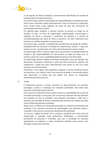  



         se, de seguida, seis dessas condições, recorrentemente identificadas em estudos de 
         avaliação sobre este tipo de parcerias. 
         Em primeiro lugar, clarificar a distribuição de responsabilidades e competências pelos 
         vários  atores  envolvidos,  aspeto  particularmente  crítico  em  formas  de  cooperação, 
         como  sucede  nestes  casos,  exigentes  do  ponto  de  vista  dos  mecanismos  de 
         coordenação horizontal e vertical. 
         Em  segundo  lugar,  assegurar  a  natureza  inclusiva  da  parceria  ao  longo  da  sua 
         duração,  ou  seja,  nas  fases  de  programação,  implementação,  monitorização  e 
         avaliação,  de  forma  a  aumentar  o  sentimento  de  pertença  e  o  sentido  de 
         corresponsabilização  por  parte  de  todos  os  parceiros,  um  fator  importante  para 
         minimizar os conflitos de gestão no seio da parceria. 
         Em  terceiro  lugar,  acautelar  a  qualidade  dos  procedimentos  de  gestão  de  conflitos, 
         estabelecimento  de  consensos  e  formação  de  compromissos,  mesmo  –  o  que  nem 
         sempre é o caso – quando existe um núcleo central de parceiros coeso e estável. 
         Em quarto lugar, definir e aprovar regras claras que permitam uma gestão flexível do 
         estatuto  e  das  responsabilidades  de  cada  parceiro  ao  longo  do  tempo  sem,  no 
         entanto, colocar em causa a estabilidade global da parceria e da intervenção. 
         Em quinto lugar, garantir relações institucionais adequadas, como, por exemplo, não 
         desenvolver  mecanismos  impositivos  a  partir  dos  níveis  nacional  ou  regional,  não 
         subalternizar  o  papel  dos  níveis  administrativos  mais  baixos  ou  não  criar  novas 
         estruturas de nível intermédio. 
         Finalmente,  e  num  registo  mais  pragmático,  assegurar  a  correta  assistência  técnica 
         aos parceiros e criar, desde o início, uma estrutura de gestão / secretariado própria 
         para  desenvolver  as  tarefas  que  não  podem  nem  devem  ser  asseguradas 
         individualmente pelos parceiros. 

    v)   Tempo 
         É  fundamental  garantir  o  tempo  necessário  ao  desenvolvimento  de  parcerias, 
         estratégias  e  planos  e  à  obtenção  dos  resultados  pretendidos.  Para  todos  estes 
         processos a dimensão tempo é decisiva.  
         Criar estruturas hierárquicas formais pode aumentar as possibilidades de sucesso de 
         uma dada intervenção a curto prazo, mas as estruturas informais são mais eficientes 
         em  situações  em  que  as  entidades  mais  pequenos  (municípios  e  ONG  face  a 
         empresas, por exemplo) se sentem ameaçadas pela assimetria de relações de poder 
         entre os diferentes parceiros envolvidos.  
         Nestes casos, a eficiência da intervenção pressupõe um ambiente caracterizado pela 
         confiança  e  por  processos  interativos  de  aprendizagem,  que  demoram  tempo  a 
         consolidar, e não tanto por mecanismos hierárquicos de autoridade. 
          O  recurso  a  ´regiões  funcionais`  não  é,  portanto,  compatível  com  ciclos  curtos  de 
         programação  e  avaliação.  Exige  gradualismo,  flexibilidade  e  monitorização 
         permanente  de  processos  e  resultados,  para  que  a  introdução  de  eventuais 
         ajustamentos  aos  objetivos  e  metas  inicialmente  definidos  possa  ocorrer,  sem 
         disrupção, sempre que necessário. 




                                              26 
 