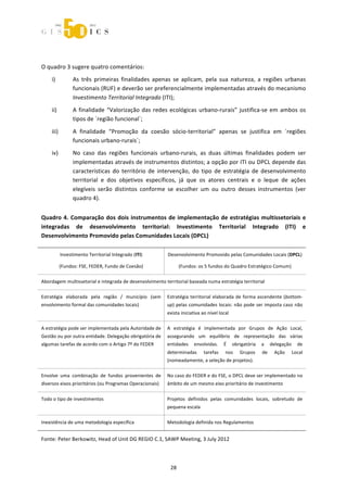  



 
O quadro 3 sugere quatro comentários: 
    i)           As  três  primeiras  finalidades  apenas  se  aplicam,  pela  sua  natureza,  a  regiões  urbanas 
                 funcionais (RUF) e deverão ser preferencialmente implementadas através do mecanismo 
                 Investimento Territorial Integrado (ITI); 
    ii)          A  finalidade  “Valorização  das  redes  ecológicas  urbano‐rurais”  justifica‐se  em  ambos  os 
                 tipos de ´região funcional`; 
    iii)         A  finalidade  “Promoção  da  coesão  sócio‐territorial”  apenas  se  justifica  em  ´regiões 
                 funcionais urbano‐rurais`; 
    iv)          No  caso  das  regiões  funcionais  urbano‐rurais,  as  duas  últimas  finalidades  podem  ser 
                 implementadas através de instrumentos distintos; a opção por ITI ou DPCL depende das 
                 características  do  território  de  intervenção,  do  tipo  de  estratégia  de  desenvolvimento 
                 territorial  e  dos  objetivos  específicos,  já  que  os  atores  centrais  e  o  leque  de  ações 
                 elegíveis  serão  distintos  conforme  se  escolher  um  ou  outro  desses  instrumentos  (ver 
                 quadro 4). 


Quadro  4.  Comparação  dos  dois  instrumentos  de  implementação  de  estratégias  multissetoriais  e 
integradas  de  desenvolvimento  territorial:  Investimento  Territorial  Integrado  (ITI)  e 
Desenvolvimento Promovido pelas Comunidades Locais (DPCL) 

           Investimento Territorial Integrado (ITI)         Desenvolvimento Promovido pelas Comunidades Locais (DPCL) 

           (Fundos: FSE, FEDER, Fundo de Coesão)                   (Fundos: os 5 fundos do Quadro Estratégico Comum) 

Abordagem multissetorial e integrada de desenvolvimento territorial baseada numa estratégia territorial 

Estratégia  elaborada  pela  região  /  município  (sem  Estratégia  territorial  elaborada  de  forma  ascendente  (bottom‐
envolvimento formal das comunidades locais)                up) pelas comunidades locais: não pode ser imposta caso não 
                                                           exista iniciativa ao nível local 

A estratégia pode ser implementada pela Autoridade de  A  estratégia  é  implementada  por  Grupos  de  Ação  Local, 
Gestão ou por outra entidade. Delegação obrigatória de  assegurando  um  equilíbrio  de  representação  das  várias 
algumas tarefas de acordo com o Artigo 7º do FEDER         entidades  envolvidas.  É  obrigatória  a  delegação  de 
                                                           determinadas       tarefas    nos    Grupos    de    Ação    Local 
                                                           (nomeadamente, a seleção de projetos). 

Envolve  uma  combinação  de  fundos  provenientes  de  No caso do FEDER e do FSE, o DPCL deve ser implementado no 
diversos eixos prioritários (ou Programas Operacionais)    âmbito de um mesmo eixo prioritário de investimento 

Todo o tipo de investimentos                               Projetos  definidos  pelas  comunidades  locais,  sobretudo  de 
                                                           pequena escala 

Inexistência de uma metodologia específica                 Metodologia definida nos Regulamentos 


Fonte: Peter Berkowitz, Head of Unit DG REGIO C.1, SAWP Meeting, 3 July 2012 



                                                             28 
 