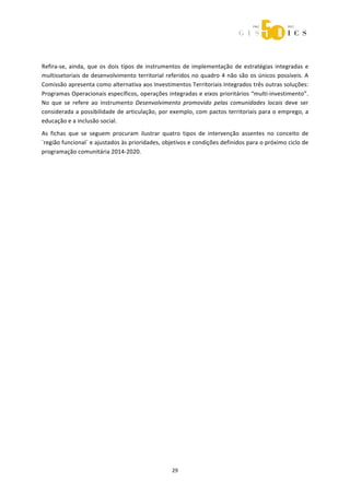  



 

Refira‐se,  ainda,  que  os  dois  tipos  de  instrumentos  de  implementação  de  estratégias  integradas  e 
multissetoriais  de  desenvolvimento  territorial  referidos  no  quadro  4  não  são  os  únicos  possíveis.  A 
Comissão apresenta como alternativa aos Investimentos Territoriais Integrados três outras soluções: 
Programas Operacionais específicos, operações integradas e eixos prioritários “multi‐investimento”. 
No  que  se  refere  ao  instrumento  Desenvolvimento  promovido  pelas  comunidades  locais  deve  ser 
considerada a possibilidade de articulação, por exemplo, com pactos territoriais para o emprego, a 
educação e a inclusão social. 
As  fichas  que  se  seguem  procuram  ilustrar  quatro  tipos  de  intervenção  assentes  no  conceito  de 
´região funcional` e ajustados às prioridades, objetivos e condições definidos para o próximo ciclo de 
programação comunitária 2014‐2020. 




                                                      29 
 