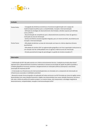  



 
 
 

Avaliação              
                       



Pontos fortes:        . Conjugação das dinâmicas económicas e funcionais da aglomeração com o espaço de 
                      implementação de políticas para a competitividade, inovação e internacionalização 
                      . Definição de estratégias de desenvolvimento não limitadas a divisões espaciais pré‐definidas 
                      como as NUTS 2 
                      . Descentralização de competências para o desenvolvimento económico a favor de agentes e 
                      instituições da área de intervenção 
                      . Ganhos de eficiência através da gestão integrada, para um mesmo território, das dinâmicas de 
                      inovação e internacionalização 
Pontos fracos:        . Dificuldade de delimitar as áreas de intervenção com base em critérios objectivos (limiares 
                      quantitativos) 
                      . Dificuldade de constituir RUF nas aglomerações geográficas com fraca capacitação institucional ou 
                      com elevado nível de conflitualidade entre os agentes e líderes da área de intervenção 
                      . Período possivelmente longo de aprendizagem na gestão da iniciativa inovadora ITI  
 

Observações 
 

. A delimitação da RUF não pode assentar em critérios exclusivamente técnicos. A adoção do princípio place‐based 
approach para o desenvolvimento económico materializa‐se através da articulação de opções de política ajustadas a 
unidades geográficas funcionais coerentes e obrigatoriamente às instituições políticas (autarquias) e associativas 
(associação de empresas) da RUF 
. A intervenção nas infraestruturas de internacionalização deve ser articulada com a componente de intervenção em 
infraestruturas associadas à mobilidade sustentável 
. Necessário estudar formas de gestão e de aplicação de fundos estruturais nas RUF formadas por áreas de regiões menos 
desenvolvidas (com maior dotação financeira) e regiões mais desenvolvidas (com menor dotação financeira), de forma a 
não violar critérios da política de coesão europeia e, ao mesmo tempo, não comprometer a estratégia integrada de 
desenvolvimento, competitividade, inovação e internacionalização da RUF 

 




                                                            34 
 