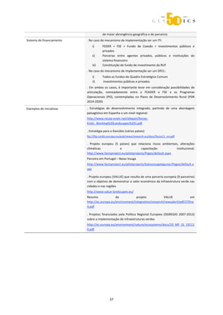  



                                        de maior abrangência geográfica e de parceiros 
Sistema de financiamento    . No caso do mecanismo de implementação ser um ITI: 
                                i)      FEDER  +  FSE  +  Fundo  de  Coesão  +  investimentos  públicos  e 
                                        privados 
                                ii)     Parcerias  entre  agentes  privados,  públicos  e  instituições  do 
                                        sistema financeiro 
                                iii)    Constituição de fundo de investimento da RUF 
                            . No caso do mecanismo de implementação ser um DPCL: 
                                i)      Todos os fundos do Quadro Estratégico Comum 
                                ii)      Investimentos públicos e privados 
                            .  Em  ambos  os  casos,  é  importante  levar  em  consideração  possibilidades  de 
                            articulação,  nomeadamente  entre  o  FEADER  e  FSE  e  os  Programas 
                            Operacionais  (PO),  contempladas  no  Plano  de  Desenvolvimento  Rural  (PDR 
                            2014‐2020) 

Exemplos de iniciativas     .  Estratégias  de  desenvolvimento  integrado,  partindo  de  uma  abordagem 
                            paisagística em Espanha a um nível regional: 
                            http://www.recep‐enelc.net/allegati/Recep‐
                            Enelc_Working%20Landscapes%201.pdf  
                             



                            . Estratégia para o Danúbio (vários países) 
                            ftp://ftp.cordis.europa.eu/pub/news/research‐eu/docs/focus11_en.pdf 
                             



                            .  Projeto  europeu  (5  países)  que  relaciona  riscos  ambientais,  alterações 
                            climáticas               e               capacitação               institucional: 
                            http://www.factsproject.eu/pilotprojects/Pages/default.aspx 
                            Parceiro em Portugal – Baixo Vouga 
                            http://www.factsproject.eu/pilotprojects/baixovougalagunar/Pages/default.a
                            spx 
                             



                            . Projeto europeu (VALUE) que resulta de uma parceria europeia (9 parceiros) 
                            com o objetivo de demonstrar o valor económico da infraestrutura verde nas 
                            cidades e nas regiões 
                            http://www.value‐landscapes.eu/  
                            Resumo              do           projeto             VALUE            em 
                            http://ec.europa.eu/environment/integration/research/newsalert/pdf/270na
                            4.pdf 
                             



                            .  Projetos  financiados  pela  Política  Regional  Europeia  (DGREGIO  2007‐2013) 
                            sobre a implementação de infraestruturas verdes  
                            http://ec.europa.eu/environment/nature/ecosystems/docs/10_MF_GI_19111
                            0.pdf 

 
 
 
 
 
 
 
 
 




                                             37 
 