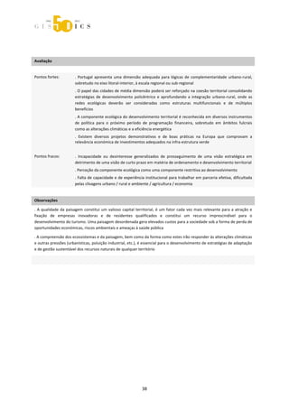 



 
 

Avaliação                 
                          



Pontos fortes:           .  Portugal  apresenta  uma  dimensão  adequada  para  lógicas  de  complementaridade  urbano‐rural, 
                         sobretudo no eixo litoral‐interior, à escala regional ou sub‐regional 
                         . O papel das cidades de média dimensão poderá ser reforçado na coesão territorial consolidando 
                         estratégias  de  desenvolvimento  policêntrico  e  aprofundando  a  integração  urbano‐rural,  onde  as 
                         redes  ecológicas  deverão  ser  consideradas  como  estruturas  multifuncionais  e  de  múltiplos 
                         benefícios  
                         . A componente ecológica do desenvolvimento territorial é reconhecida em diversos instrumentos 
                         de  política  para  o  próximo  período  de  programação  financeira,  sobretudo  em  âmbitos  fulcrais 
                         como as alterações climáticas e a eficiência energética 
                         .  Existem  diversos  projetos  demonstrativos  e  de  boas  práticas  na  Europa  que  comprovam  a 
                         relevância económica de investimentos adequados na infra‐estrutura verde 
                          
Pontos fracos:           .  Incapacidade  ou  desinteresse  generalizados  de  prosseguimento  de  uma  visão  estratégica  em 
                         detrimento de uma visão de curto prazo em matéria de ordenamento e desenvolvimento territorial 
                         . Perceção da componente ecológica como uma componente restritiva ao desenvolvimento 
                         . Falta de capacidade e de experiência institucional para trabalhar em parceria efetiva, dificultada 
                         pelas clivagens urbano / rural e ambiente / agricultura / economia 
 

Observações 

.  A  qualidade  da  paisagem  constitui  um  valioso  capital  territorial,  é  um  fator  cada  vez  mais  relevante  para  a  atração  e 
fixação  de  empresas  inovadoras  e  de  residentes  qualificados  e  constitui  um  recurso  imprescindível  para  o 
desenvolvimento do turismo. Uma paisagem desordenada gera elevados custos para a sociedade sob a forma de perda de 
oportunidades económicas, riscos ambientais e ameaças à saúde pública 

. A compreensão dos ecossistemas e da paisagem, bem como da forma como estes irão responder às alterações climáticas 
e outras pressões (urbanísticas, poluição industrial, etc.), é essencial para o desenvolvimento de estratégias de adaptação 
e de gestão sustentável dos recursos naturais de qualquer território 

  
 




                                                                    38 
 