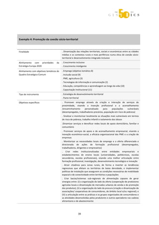  



 
 




Exemplo 4: Promoção da coesão sócio‐territorial 

 

Finalidade                                . Dinamização das relações territoriais, sociais e económicas entre as cidades 
                                          médias  e  os  contextos  rurais  e  mais  periféricos  numa  ótica  de  coesão  sócio‐
                                          territorial e desenvolvimento integrado inclusivo 
Alinhamento  com  prioridades       da    . Crescimento inclusivo 
Estratégia Europa 2020                    . Crescimento inteligente 

Alinhamento com objetivos temáticos do    . Emprego (objetivo temático 8) 
Quadro Estratégico Comum                  . Inclusão social (9) 
                                          . PME, agricultura (3) 
                                          . Tecnologias de informação e comunicação (2) 
                                          . Educação, competências e aprendizagem ao longo da vida (10) 
                                          . Capacitação institucional (11) 
Tipo de instrumento                       . Estratégia de desenvolvimento territorial 
                                          . Pacto territorial 
Objetivos específicos                     .  Promover  emprego  através  da  criação  e  interação  de  serviços  de 
                                          proximidade,  visando  a  inserção  profissional  e  o  aconselhamento 
                                          /encaminhamento      personalizado     para     populações      vulneráveis 
                                          (desempregados, trabalhadores precários, população em risco de pobreza) 
                                          . Sinalizar e monitorizar localmente as situações mais vulneráveis em termos 
                                          de risco de pobreza, trabalho infantil e isolamento dos idosos 
                                          .Dinamizar  serviços  e  densificar  redes  locais  de  apoio  domiciliário,  familiar  e 
                                          comunitário 
                                          .  Promover  serviços  de  apoio  e  de  aconselhamento  empresarial,  visando  a 
                                          inovação  económico‐social,  a  eficácia  organizacional  das  PME  e  a  criação  de 
                                          empresas 
                                          .  Monitorizar  as  necessidades  locais  de  emprego  e  a  oferta  diferenciada  e 
                                          direcionada  de  ações  de  formação  profissional  (desempregados, 
                                          trabalhadores, dirigentes e empresários) 
                                          .  Criar  redes  institucionalizadas  entre  entidades  empresariais  e 
                                          estabelecimentos  de  ensino  locais  (universidades,  politécnicos,  escolas 
                                          secundárias,  escolas  profissionais),  visando  uma  melhor  articulação  entre 
                                          formação profissional, investigação, desenvolvimento tecnológico e inovação 
                                          .  Atrair  citadinos  para  zonas  rurais,  de  forma  a  inverter  as  tendências 
                                          regressivas  que  afetam  os  territórios  de  baixa  densidade,  e  implementar 
                                          políticas de instalação que assegurem as condições necessárias de mobilidade 
                                          espacial e de conectividade entre territórios e populações 
                                          .  Criar  bacias/sistemas  sub‐regionais  de  alimentação  capazes  de  gerar 
                                          sinergias entre: (i) a organização do lado da oferta (cooperação de produtores 
                                          agrícolas locais e dinamização de mercados urbanos de venda e de promoção 
                                          dos produtos); (ii) a organização do lado da procura (criação e dinamização de 
                                          associações/ cooperativas de consumidores, de âmbito local e/ou regional); e 
                                          (iii) a articulação entre as práticas e os grupos organizados de consumidores e 
                                          as atividades desenvolvidas pelos produtores e outros operadores nas cadeias 
                                          alimentares e de abastecimento 




                                                            39 
 