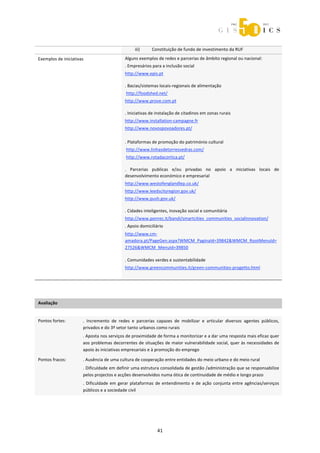  



                                                   iii)     Constituição de fundo de investimento da RUF 

Exemplos de iniciativas                      Alguns exemplos de redes e parcerias de âmbito regional ou nacional: 
                                             . Empresários para a inclusão social 
                                             http://www.epis.pt 
                                               
                                             . Bacias/sistemas locais‐regionais de alimentação 
                                              http://foodshed.net/ 
                                             http://www.prove.com.pt 
                                              

                                             . Iniciativas de instalação de citadinos em zonas rurais 
                                             http://www.installation‐campagne.fr 
                                             http://www.novospovoadores.pt/ 
                                              
                                             . Plataformas de promoção do património cultural 
                                              http://www.linhasdetorresvedras.com/ 
                                              http://www.rotadacortica.pt/ 
                                              

                                             .  Parcerias  publicas  e/ou  privadas  no  apoio  a  iniciativas  locais  de 
                                             desenvolvimento económico e empresarial 
                                             http://www.westofenglandlep.co.uk/  
                                             http://www.leedscityregion.gov.uk/ 
                                             http://www.push.gov.uk/ 
                                              

                                             . Cidades inteligentes, inovação social e comunitária 
                                             http://www.ponrec.it/bandi/smartcities_communities_socialinnovation/  
                                             . Apoio domiciliário 
                                             http://www.cm‐
                                             amadora.pt/PageGen.aspx?WMCM_PaginaId=39842&WMCM_RootMenuId=
                                             27526&WMCM_MenuId=39850 
                                              

                                             . Comunidades verdes e sustentabilidade 
                                             http://www.greencommunities.it/green‐communities‐progetto.html 
                                               
 
 

Avaliação               
                        



Pontos fortes:         .  Incremento  de  redes  e  parcerias  capazes  de  mobilizar  e  articular  diversos  agentes  públicos, 
                       privados e do 3º setor tanto urbanos como rurais 
                       . Aposta nos serviços de proximidade de forma a monitorizar e a dar uma resposta mais eficaz quer 
                       aos problemas decorrentes de situações de maior vulnerabilidade social, quer às necessidades de 
                       apoio às iniciativas empresariais e à promoção do emprego 

Pontos fracos:         . Ausência de uma cultura de cooperação entre entidades do meio urbano e do meio rural 
                       . Dificuldade em definir uma estrutura consolidada de gestão /administração que se responsabilize 
                       pelos projectos e acções desenvolvidos numa ótica de continuidade de médio e longo prazo 
                       .  Dificuldade  em  gerar  plataformas  de  entendimento  e  de  ação  conjunta  entre  agências/serviços 
                       públicos e a sociedade civil  

 
 



                                                               41 
 