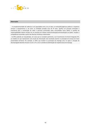  



 
 
 

Observações 
 

 . A complementaridade de valências e de capacidades entre, de um lado, as instituições/agências públicas e respetivos 
serviços  e  equipamentos  e,  do  outro,  as  entidades  privadas  e/ou  do  3º  setor,  significa  um  princípio  orientador  e 
transversal  para  a  constituição  de  redes  e  parcerias  promovidas  pelas  comunidades  locais  (DPCL).  A  partilha  de 
responsabilidades  deverá  resultar  de  um  processo  de  relativa  institucionalização/contratualização  de  papéis,  funções  e 
competências assumidos a partir das diversas iniciativas a desenvolver 
. As DPCL poderão ser enquadradas, em casos que se considere pertinente, num Investimento Territorial Integrado (ITI), 
na  medida  em  que  representam  uma  escala  de  intervenção  mais  localizada  assente  na  prestação  de  serviços  de  maior 
proximidade  territorial.  Por  exemplo,  as  DPCL  que  incidam  na  promoção  do  emprego  e/ou  no  apoio  à  situação  de 
desempregado deverão articular‐se com o ITI a criar no âmbito da delimitação da respetiva bacia de emprego 

 




                                                                42 
 
