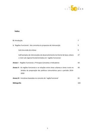  



                                                        

 

 

 

      Índice 

 

    0. Introdução                                                                               7 

    1. ´Regiões Funcionais`: dos conceitos às propostas de intervenção                          9 

            1.1 Uma visão de síntese                                                            9 

            1.2 Exemplos de intervenções de desenvolvimento territorial de base urbana          27 
            e nível sub‐regional fundamentadas em ´regiões funcionais` 

    Anexo I  ‐ Regiões Funcionais | Principais Conceitos e Indicadores                          43 

    Anexo II ‐ As regiões funcionais e as relações entre áreas urbanas e áreas rurais no        49 
                âmbito  da  preparação  das  políticas  comunitárias  para  o  período  2014‐
                2020 

    Anexo III ‐ Iniciativas baseadas no conceito de ´região funcional`                          65 

    Bibliografia                                                                                103 

 




                                                      5 
 