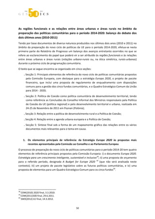  



 




As  regiões  funcionais  e  as  relações  entre  áreas  urbanas  e  áreas  rurais  no  âmbito  da 
preparação  das  políticas  comunitárias  para  o  período  2014‐2020:  balanço  do  debate  dos 
dois últimos anos (2010‐2011) 
Tendo por base documentos de diversa natureza produzidos nos últimos dois anos (2010 e 2011) no 
âmbito  da  preparação  do  novo  ciclo  de  políticas  da  UE  para  o  período  2014‐2020,  efetua‐se  nesta 
primeira  parte  do  Relatório  de  Progresso  um  balanço  dos  avanços  entretanto  ocorridos  no  que  se 
refere ao esclarecimento do papel que poderá vir a ser atribuído às regiões funcionais e às relações 
entre  áreas  urbanas  e  áreas  rurais  (relações  urbano‐rurais  ou,  na  ótica  simétrica,  rurais‐urbanas) 
durante o próximo ciclo de programação comunitária. 

O texto que se segue encontra‐se organizado em cinco seções:  
        . Secção 1: Principais elementos de referência do novo ciclo de políticas comunitárias propostos 
          pela  Comissão  Europeia,  com  destaque  para  a  estratégia  Europa  2020,  o  projeto  de  pacote 
          financeiro,  que  inclui  uma  proposta  de  regulamento  de  enquadramento  com  disposições 
          comuns para a gestão dos cinco fundos comunitários, e o Quadro Estratégico Comum da União 
          para 2014 ‐ 2020; 

        . Secção 2: Política de Coesão como política comunitária de desenvolvimento territorial, tendo 
          como referência as Conclusões do Conselho Informal dos Ministros responsáveis pela Política 
          de Coesão da UE (política regional) e pelo desenvolvimento territorial e urbano, realizada em 
          24‐25 de Novembro de 2011 em Poznan (Polónia);  
        . Secção 3: Relação entre a política de desenvolvimento rural e a Política de Coesão;  

        . Secção 4: Relação entre a agenda urbana europeia e a Política de Coesão; 
        .  Secção  5:  Síntese  final  sob  a  forma  de  um  mapeamento  gráfico  das  relações  entre  os  vários 
           documentos mais relevantes para o tema em causa. 

 
       1. Os  elementos  principais  de  referência:  da  Estratégia  Europa  2020  às  propostas  mais 
          recentes apresentadas pela Comissão ao Conselho e ao Parlamento Europeu 
O processo de preparação do novo ciclo de políticas comunitárias para o período 2014‐20 tem quatro 
elementos de referência principais propostos pela Comissão Europeia: i) o documento Europa 2020. 
Estratégia para um crescimento inteligente, sustentável e inclusivo18; ii) uma proposta de orçamento 
para  o  referido  período,  designada  A  Budget  for  Europe  2020  19  (que  não  será  analisada  neste 
contexto);  iii)  um  projeto  de  pacote  legislativo  sobre  as  futuras  políticas  comunitárias,  e  iv)  uma 
proposta de elementos para um Quadro Estratégico Comum para os cinco fundos20.  

 
 

                                                             
18
   COM(2010) 2020 final, 3.3.2010. 
19
   COM(2011)500 final, 29.6.2011. 
20
   SWD(2012) 61 final, 14.3.2012. 


                                                                50 
 