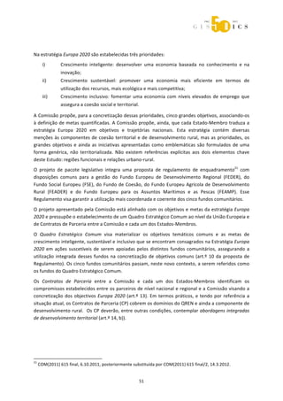  



 
Na estratégia Europa 2020 são estabelecidas três prioridades: 
       i)              Crescimento  inteligente:  desenvolver  uma  economia  baseada  no  conhecimento  e  na 
                       inovação; 
       ii)             Crescimento  sustentável:  promover  uma  economia  mais  eficiente  em  termos  de 
                       utilização dos recursos, mais ecológica e mais competitiva; 
       iii)            Crescimento  inclusivo:  fomentar  uma  economia  com  níveis  elevados  de  emprego  que 
                       assegura a coesão social e territorial. 

A Comissão propõe, para a concretização dessas prioridades, cinco grandes objetivos, associando‐os 
à definição de metas quantificadas. A Comissão propõe, ainda, que cada Estado‐Membro traduza a 
estratégia  Europa  2020  em  objetivos  e  trajetórias  nacionais.  Esta  estratégia  contém  diversas 
menções  às  componentes  de  coesão  territorial  e  de  desenvolvimento  rural,  mas  as  prioridades,  os 
grandes  objetivos  e  ainda  as  iniciativas  apresentadas  como  emblemáticas  são  formulados  de  uma 
forma  genérica,  não  territorializada.  Não  existem  referências  explícitas  aos  dois  elementos  chave 
deste Estudo: regiões funcionais e relações urbano‐rural.  
O  projeto  de  pacote  legislativo  integra  uma  proposta  de  regulamento  de  enquadramento21  com 
disposições  comuns  para  a  gestão  do  Fundo  Europeu  de  Desenvolvimento  Regional  (FEDER),  do 
Fundo  Social  Europeu  (FSE),  do  Fundo  de  Coesão,  do  Fundo  Europeu  Agrícola  de  Desenvolvimento 
Rural  (FEADER)  e  do  Fundo  Europeu  para  os  Assuntos  Marítimos  e  as  Pescas  (FEAMP).  Esse 
Regulamento visa garantir a utilização mais coordenada e coerente dos cinco fundos comunitários.  
O projeto apresentado pela Comissão está alinhado com os objetivos e metas da estratégia Europa 
2020 e pressupõe o estabelecimento de um Quadro Estratégico Comum ao nível da União Europeia e 
de Contratos de Parceria entre a Comissão e cada um dos Estados‐Membros. 
O  Quadro  Estratégico  Comum  visa  materializar  os  objetivos  temáticos  comuns  e  as  metas  de 
crescimento inteligente, sustentável e inclusivo que se encontram consagrados na Estratégia Europa 
2020  em  ações  suscetíveis  de  serem  apoiadas  pelos  distintos  fundos  comunitários,  assegurando  a 
utilização  integrada  desses  fundos  na  concretização  de  objetivos  comuns  (art.º  10  da  proposta  de 
Regulamento). Os cinco fundos comunitários passam, neste novo contexto, a serem referidos como 
os fundos do Quadro Estratégico Comum. 
Os  Contratos  de  Parceria  entre  a  Comissão  e  cada  um  dos  Estados‐Membros  identificam  os 
compromissos estabelecidos entre os parceiros de nível nacional e regional e a Comissão visando a 
concretização  dos  objectivos  Europa  2020  (art.º  13).  Em  termos  práticos,  e  tendo  por  referência  a 
situação atual, os Contratos de Parceria (CP) cobrem os domínios do QREN e ainda a componente de 
desenvolvimento rural.  Os CP deverão, entre outras condições, contemplar abordagens integradas 
de desenvolvimento territorial (art.º 14, b)). 

 
 
 
                                                             
21
     COM(2011) 615 final, 6.10.2011, posteriormente substituída por COM(2011) 615 final/2, 14.3.2012. 


                                                                51 
 