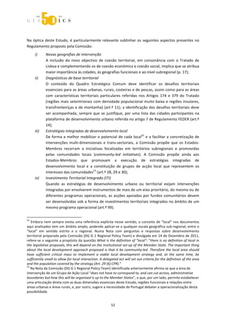  



 


Na  óptica  deste  Estudo,  é  particularmente  relevante  sublinhar  os  seguintes  aspectos  presentes  no 
Regulamento proposto pela Comissão: 
        i)          Novas geografias de intervenção 
                    A  inclusão  do  novo  objectivo  de  coesão  territorial,  em  consonância  com  o  Tratado  de 
                    Lisboa e complementando os de coesão económica e coesão social, implica que se atribua 
                    maior importância às cidades, às geografias funcionais e ao nível subregional (p. 17);  
        ii)         Diagnósticos de base territorial 
                    O  conteúdo  do  Quadro  Estratégico  Comum  deve  identificar  os  desafios  territoriais 
                    essenciais para as áreas urbanas, rurais, costeiras e de pescas, assim como para as áreas 
                    com  características  territoriais  particulares  referidas  nos  Artigos  174  e  379  do  Tratado 
                    (regiões mais setentrionais com densidade populacional muito baixa e regiões insulares, 
                    transfronteiriças e de montanha) (art.º 11); a identificação dos desafios territoriais deve 
                    ser  acompanhada,  sempre  que  se  justifique,  por  uma  lista  das  cidades  participantes  na 
                    plataforma de desenvolvimento urbano referida no artigo 7 de Regulamento FEDER (art.º 
                    14); 
        iii)        Estratégias integradas de desenvolvimento local  
                    De  forma  a  melhor  mobilizar  o  potencial  de  cada  local22  e  a  facilitar  a  concretização  de 
                    intervenções  multi‐dimensionais  e  trans‐sectoriais,  a  Comissão  propõe  que  os  Estados‐
                    Membros  recorram  a  iniciativas  focalizadas  em  territórios  subregionais  e  promovidas 
                    pelas  comunidades  locais  (community‐led  initiatives).  A  Comissão  propõe  ainda  aos 
                    Estados‐Membros  que  promovam  a  execução  de  estratégias  integradas  de 
                    desenvolvimento  local  e  a  constituição  de  grupos  de  acção  local  que  representem  os 
                    interesses das comunidades23 (art.º 28, 29 e 30); 
        iv)         Investimento Territorial Integrado (ITI) 
                    Quando  as  estratégias  de  desenvolvimento  urbano  ou  territorial  exijam  intervenções 
                    integradas por envolverem instrumentos de mais de um eixo prioritário, do mesmo ou de 
                    diferentes  programas  operacionais,  as  acções  apoiadas  por  fundos  comunitários  devem 
                    ser desenvolvidas sob a forma de investimentos territoriais integrados no âmbito de um 
                    mesmo programa operacional (art.º 99). 

                                                             
22
    Embora  nem  sempre  exista  uma  referência  explícita  nesse  sentido,  o  conceito  de  “local”  nos  documentos 
aqui analisados tem um âmbito amplo, podendo aplicar‐se a qualquer escala geográfica sub‐regional, entre o 
“local”  em  sentido  estrito  e  o  regional.  Numa  Nota  com  perguntas  e  respostas  sobre  desenvolvimento 
territorial preparada pela Comissão (DG G 1 Regional Policy Team) e divulgada em 14 de Dezembro de 2011, 
refere‐se o seguinte a propósito da questão What is the definition of "local": “there is no definition of local in 
the legislative proposals, this will depend on the institutional set‐up of the Member State. The important thing 
about  the  local  development  approach  proposed  is  that  it  be  community‐led.  Therefore  the  local  area  should 
have  sufficient  critical  mass  to  implement  a  viable  local  development  strategy  and,  at  the  same  time,  be 
sufficiently small to allow for local interaction. A delegated act will set out criteria for the definition of the area 
and the population covered by the strategy (Art. 29 (6) CPR).” 
23
   Na Nota da Comissão (DG G 1 Regional Policy Team) identificada anteriormente afirma‐se que a área de 
intervenção de um Grupo de Ação Local “does not have to correspond to, and can cut across, administrative 
boundaries but how this will be organised is up to the Member States”, o que, por um lado, permite estabelecer 
uma articulação direta com as duas dimensões essenciais deste Estudo, regiões funcionais e relações entre 
áreas urbanas e áreas rurais, e, por outro, sugere a necessidade de Portugal debater a operacionalização desta 
possibilidade. 


                                                                52 
 