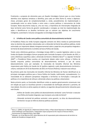  



 


Finalmente,  a  proposta  de  elementos  para  um  Quadro  Estratégico  Comum  para  os  cinco  fundos 
identifica  onze  objetivos  temáticos  e  identifica,  para  cada  um  deles  (Parte  II),  metas  e  objetivos‐
chave,  princípios  gerais  de  complementaridade  e,  ainda,  procedimentos  de  implementação  e 
coordenação  entre  os  vários  fundos  e  entre  estes  e  outras  políticas  e  instrumentos  da  União 
Europeia.  Neste  documento  realça‐se,  uma  vez  mais,  a  importância  de  intervenções  integradas  de 
base  territorial  como  forma  de  garantir  coordenação  e  sinergias  ao  nível  da  implementação  das 
ações  e  identificam‐se  os  desafios  territoriais  que  se  colocam  aos  objetivos  de  crescimento 
inteligente, sustentável e inclusivo consagrados na Estratégia Europa 2020. 
                    
       2.  A Política de Coesão como política comunitária de desenvolvimento territorial 
A  Presidência  Polaca  da  União  Europeia  (segundo  semestre  de  2011)  revelou‐se  particularmente 
ativa no domínio das questões relacionadas com a dimensão territorial das políticas públicas, tendo 
estimulado um importante debate intergovernamental sobre o papel de uma perspetiva integrada e 
territorial de desenvolvimento no âmbito da futura Política de Coesão.  
Tendo  como  referências  genéricas  a  Estratégia  Europa  2020  e  o  pacote  legislativo  sobre  os  cinco 
fundos do Quadro Estratégico Comum proposto pela Comissão Europeia a 6 de Outubro de 2011, e 
como referências específicas sobre a dimensão territorial o Relatório Barca24 e a Agenda Territorial 
202025,  a  Presidência  Polaca  suscitou  um  importante  debate  sobre  como  reforçar  a  Política  de 
Coesão  enquanto  política  comunitária  de  desenvolvimento  territorial,  a  par  de  outras 
(desenvolvimento  rural,  por  exemplo).  As  Conclusões  do  Conselho  Informal  dos  Ministros 
responsáveis  pela  Política  de  Coesão  da  UE  (política  regional)  e  pelo  desenvolvimento  territorial  e 
urbano, realizada em 24‐25 de Novembro de 2011 em Poznan (Polónia), traduzem esse esforço. 
Na  primeira  parte  das  Conclusões  do  Conselho  Informal  de  Ministros  de  Poznan  identificam‐se  as 
principais  mensagens  políticas  para  a  futura  Política  de  Coesão,  reafirmando,  nomeadamente:  i)  a 
necessidade  de  se  adotarem  perspetivas  integradas  e  territoriais  na  formulação  e  execução  de 
políticas e ii) a importância de reforçar a dimensão urbana nas políticas a desenvolver.  
Nesta  primeira  parte,  as  Conclusões  identificam  ainda  os  aspetos  genericamente  consensuais  mas 
em  relação  aos  quais  se  reconhece  persistir  a  necessidade  de  clarificação  adicional  e,  portanto,  de 
mais debate. De entre os vários aspetos em aberto, os seguintes são particularmente relevantes para 
este Estudo: 

              . Política de Coesão como política de desenvolvimento territorial: como formular e executar 
                uma Política de Coesão integrada e que incorpore uma visão territorial? 
              .  Dimensão  territorial  de  políticas  sectoriais:  como  garantir,  na  ótica  do  desenvolvimento 
                 territorial e no que se refere às diversas políticas sectoriais: 
               

                                                             
24
   Barca, F. (2009), An Agenda for a Reformed Cohesion Policy. A Place‐based Approach to Meeting European 
   Union Challenges and Expectations, independent report prepared at the request of Danuta Hübner, 
   Commissioner for Regional Policy, April 2009 
25
   Adotada,  em 19 de Maio de 2011, pelos Ministros da UE responsáveis pelo ordenamento do território no 
   âmbito da Presidência Húngara da UE. 


                                                                53 
 
