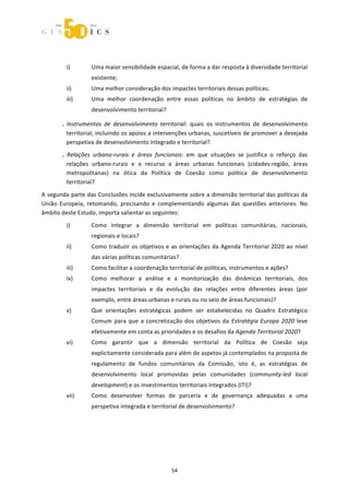  



        
           i)      Uma maior sensibilidade espacial, de forma a dar resposta à diversidade territorial 
                   existente; 
           ii)     Uma melhor consideração dos impactes territoriais dessas políticas; 
           iii)    Uma  melhor  coordenação  entre  essas  políticas  no  âmbito  de  estratégias  de 
                   desenvolvimento territorial?  

       .  Instrumentos  de  desenvolvimento  territorial:  quais  os  instrumentos  de  desenvolvimento 
          territorial, incluindo os apoios a intervenções urbanas, suscetíveis de promover a desejada 
          perspetiva de desenvolvimento integrado e territorial? 
       .  Relações  urbano‐rurais  e  áreas  funcionais:  em  que  situações  se  justifica  o  reforço  das 
          relações  urbano‐rurais  e  o  recurso  a  áreas  urbanas  funcionais  (cidades‐região,  áreas 
          metropolitanas)  na  ótica  da  Política  de  Coesão  como  política  de  desenvolvimento 
          territorial? 

A segunda parte das Conclusões incide exclusivamente sobre a dimensão territorial das políticas da 
União  Europeia,  retomando,  precisando  e  complementando  algumas  das  questões  anteriores.  No 
âmbito deste Estudo, importa salientar as seguintes: 
           i)      Como  integrar  a  dimensão  territorial  em  políticas  comunitárias,  nacionais, 
                   regionais e locais? 
           ii)     Como  traduzir  os  objetivos  e  as  orientações  da  Agenda  Territorial  2020  ao  nível 
                   das várias políticas comunitárias?  
           iii)    Como facilitar a coordenação territorial de políticas, instrumentos e ações? 
           iv)     Como  melhorar  a  análise  e  a  monitorização  das  dinâmicas  territoriais,  dos 
                   impactes  territoriais  e  da  evolução  das  relações  entre  diferentes  áreas  (por 
                   exemplo, entre áreas urbanas e rurais ou no seio de áreas funcionais)? 
           v)      Que  orientações  estratégicas  podem  ser  estabelecidas  no  Quadro  Estratégico 
                   Comum  para  que  a  concretização  dos  objetivos  da  Estratégia  Europa  2020  leve 
                   efetivamente em conta as prioridades e os desafios da Agenda Territorial 2020? 
           vi)     Como  garantir  que  a  dimensão  territorial  da  Política  de  Coesão  seja 
                   explicitamente considerada para além de aspetos já contemplados na proposta de 
                   regulamento  de  fundos  comunitários  da  Comissão,  isto  é,  as  estratégias  de 
                   desenvolvimento  local  promovidas  pelas  comunidades  (community‐led  local 
                   development) e os investimentos territoriais integrados (ITI)? 
           vii)    Como  desenvolver  formas  de  parceria  e  de  governança  adequadas  a  uma 
                   perspetiva integrada e territorial de desenvolvimento? 
                    
                    
                    
                    


                                                    54 
 