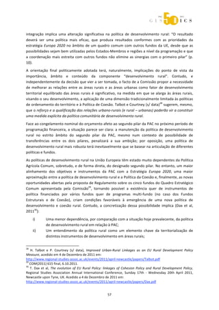  



integração  implica  uma  alteração  significativa  na  política  de  desenvolvimento  rural:  “O  resultado 
deverá  ser  uma  política  mais  eficaz,  que  produza  resultados  conformes  com  as  prioridades  da 
estratégia  Europa  2020  no  âmbito  de  um  quadro  comum  com  outros  fundos  da  UE,  desde  que  as 
possibilidades sejam bem utilizadas pelos Estados‐Membros e regiões a nível da programação e que 
a  coordenação  mais  estreita  com  outros  fundos  não  elimine  as  sinergias  com  o  primeiro  pilar”  (p. 
10). 
A  orientação  final  politicamente  adotada  terá,  naturalmente,  implicações  do  ponto  de  vista  da 
importância,  âmbito  e  conteúdo  da  componente  “desenvolvimento  rural”.  Contudo,  e 
independentemente da decisão que vier a ser tomada, o facto de a Comissão propor a necessidade 
de  melhorar  as  relações  entre  as  áreas  rurais  e  as  áreas  urbanas  como  fator  de  desenvolvimento 
territorial  equilibrado  das  áreas  rurais  é  significativo,  na  medida  em  que  se  alarga  às  áreas  rurais, 
visando o seu desenvolvimento, a aplicação de uma dimensão tradicionalmente limitada às políticas 
de ordenamento do território e à Política de Coesão. Talbot e Courtney (s/ data)28 sugerem, mesmo, 
que o reforço e a qualificação das relações urbano‐rurais (e rural – urbanas) poderão vir a constituir 
uma medida explícita da política comunitária de desenvolvimento rural. 
Face ao congelamento nominal do orçamento afeto ao segundo pilar da PAC no próximo período de 
programação financeira, a situação parece ser clara: a manutenção da política de desenvolvimento 
rural  no  estrito  âmbito  do  segundo  pilar  da  PAC,  mesmo  num  contexto  de  possibilidade  de 
transferências  entre  os  dois  pilares,  penalizará  a  sua  ambição;  por  oposição,  uma  política  de 
desenvolvimento rural mais robusta terá inevitavelmente que se basear na articulação de diferentes 
políticas e fundos. 
As políticas de desenvolvimento rural na União Europeia têm estado muito dependentes da Política 
Agrícola Comum, sobretudo, e de forma direta, do designado segundo pilar. No entanto, um maior 
alinhamento  dos  objetivos  e  instrumentos  da  PAC  com  a  Estratégia  Europa  2020,  uma  maior 
aproximação entre a política de desenvolvimento rural e a Política da Coesão e, finalmente, as novas 
oportunidades abertas pela proposta de Regulamento sobre os cinco fundos do Quadro Estratégico 
Comum  apresentada  pela  Comissão29,  tornando  possível  a  existência  quer  de  instrumentos  de 
política  financiados  por  vários  fundos  quer  de  programas  multi‐fundo  (no  caso  dos  Fundos 
Estruturais  e  de  Coesão),  criam  condições  favoráveis  à  emergência  de  uma  nova  política  de 
desenvolvimento  e  coesão  rural.  Contudo,  a  concretização  dessa  possibilidade  implica  (Dax  et  al, 
201130): 
       i)             Uma menor dependência, por comparação com a situação hoje prevalecente, da política 
                      de desenvolvimento rural em relação à PAC; 
       ii)            Um  entendimento  da  política  rural  como  um  elemento  chave  da  territorialização  de 
                      distintos instrumentos de desenvolvimento em áreas rurais; 

                                                             
28
    H.  Talbot  e  P.  Courtney  (s/  data),  Improved  Urban‐Rural  Linkages  as  an  EU  Rural  Development  Policy 
Measure, acedido em 4 de Dezembro de 2011 em: 
http://www.regional‐studies‐assoc.ac.uk/events/2011/april‐newcastle/papers/Talbot.pdf 
29
   COM(2011) 615 final, 6.10.2011. 
30
    T.  Dax  et  al,  The  evolution  of  EU  Rural  Policy:  linkages  of  Cohesion  Policy  and  Rural  Development  Policy, 
Regional  Studies  Association  Annual  International  Conference,  Sunday  17th  ‐  Wednesday  20th  April  2011, 
Newcastle upon Tyne, UK. Acedido a 4 de Dezembro de 2011 em: 
http://www.regional‐studies‐assoc.ac.uk/events/2011/april‐newcastle/papers/Dax.pdf 


                                                                57 
 