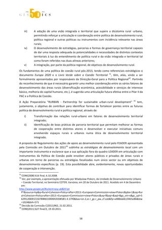  



 
     iii)    A  adoção  de  uma  visão  integrada  e  territorial  que  supere  a  dicotomia  rural  ‐urbano, 
             permitindo reforçar a articulação e coordenação entre política de desenvolvimento rural, 
             política  regional  e  outras  políticas  ou  instrumentos  com  incidência  relevante  nas  áreas 
             rurais; 
     iv)     O desenvolvimento de estratégias, parcerias e formas de governança territorial capazes 
             de dar uma resposta adequada às potencialidades e necessidades de distintos contextos 
             territoriais  à  luz  do  entendimento  de  política  rural  e  da  visão  integrada  e  territorial  tal 
             como foram referidos nas duas alíneas anteriores; 
     v)      A integração, por parte da política regional, de objetivos de desenvolvimento rural. 

Os  fundamentos  de  uma  política  de  coesão  rural  pós‐2013,  tendo  como  referenciais  estratégicos  o 
documento  Europa  2020  e  o  Livro  Verde  sobre  a  Coesão  Territorial  31,  têm,  aliás,  vindo  a  ser 
formalmente  apresentados  por  responsáveis  da  Direcção‐Geral  para  a  Política  Regional32.  Partindo 
do reconhecimento de que é necessário garantir uma melhor coordenação entre os vários fatores de 
desenvolvimento  das  áreas  rurais  (diversificação  económica,  acessibilidade  e  serviços  de  interesse 
básico, melhoria do capital humano, etc.), é sugerida uma articulação futura efetiva entre o Pilar II da 
PAC e a Política de Coesão.  
A  Ação  Preparatória  “RURBAN  ‐  Partnership  for  sustainable  urban‐rural  development"  33  tem, 
justamente,  o  objetivo  de  contribuir  para  identificar  formas  de  fortalecer  pontes  entre  as  futuras 
política de desenvolvimento rural e política regional, através de: 
     i)      Transformação  das  relações  rural‐urbano  em  fatores  de  desenvolvimento  territorial 
             integrado; 
     ii)     Identificação  de  boas  práticas  de  parceria  territorial  que  permitam  melhorar  as  formas 
             de  cooperação  entre  distintos  atores  e  desenvolver  e  executar  iniciativas  comuns 
             envolvendo  espaços  rurais  e  urbanos  numa  ótica  de  desenvolvimento  territorial 
             integrado. 
A proposta de Regulamento das ações de apoio ao desenvolvimento rural pelo FEADER apresentada 
pela  Comissão  em  Outubro  de  201134  sublinha  as  estratégias  de  desenvolvimento  local  com  um 
importante instrumento e esclarece que a sua aplicação fora do quadro LEADER em articulação com 
instrumentos  da  Política  de  Coesão  pode  envolver  atores  públicos  e  privados  de  áreas  rurais  e 
urbanas  em  torno  de  parcerias  ou  estratégias  focalizadas  num  único  sector  ou  em  objetivos  de 
desenvolvimento  específicos  (p.  19).  Esta  possibilidade  abre,  evidentemente,  novas  oportunidades 
de cooperação e intervenção.  
                                                             
31
   COM(2008) 616 final, 6.10.2008. 
32
   Ver, por exemplo, a apresentação efetuada por Wladyslaw Piskorz, da Unidade de Desenvolvimento Urbano 
   – Coesão Territorial, no Seminário COTER, Varsóvia, em 20 de Outubro de 2011. Acedido em 4 de Dezembro 
   em: 
http://www.google.pt/#sclient=psy‐ab&hl=pt 
   PT&source=hp&q=Rural+Cohesion+Policy+after+2013:+European+Commission+view+Piskorz&pbx=1&oq=Rur
   al+Cohesion+Policy+after+2013:+European+Commission+view+Piskorz&aq=f&aqi=&aql=&gs_sm=s&gs_upl=5
   629l12069l1l15078l8l6l1l0l0l0l203l858l1.4.1l7l0&bav=on.2,or.r_gc.r_pw.,cf.osb&fp=a488dab613465e86&biw
   =1024&bih=571 
33
   Decisão da Comissão C(2011)962, 21.02.2011. 
34
   COM(2011) 627 final/2, 19.10.2011. 


                                                         58 
 