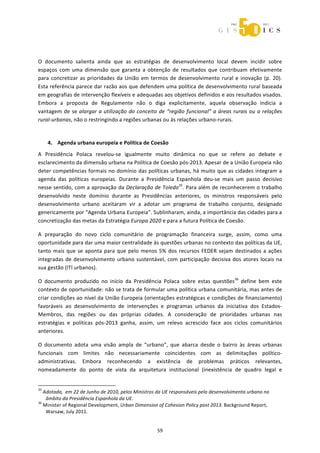  



 
O  documento  salienta  ainda  que  as  estratégias  de  desenvolvimento  local  devem  incidir  sobre 
espaços  com  uma  dimensão  que  garanta  a  obtenção  de  resultados  que  contribuam  efetivamente 
para  concretizar  as  prioridades  da  União  em  termos  de  desenvolvimento  rural  e  inovação  (p.  20). 
Esta referência parece dar razão aos que defendem uma política de desenvolvimento rural baseada 
em geografias de intervenção flexíveis e adequadas aos objetivos definidos e aos resultados visados. 
Embora  a  proposta  de  Regulamente  não  o  diga  explicitamente,  aquela  observação  indicia  a 
vantagem  de  se  alargar  a  utilização  do  conceito  de  “região  funcional”  a  áreas  rurais  ou  a  relações 
rural‐urbanas, não o restringindo a regiões urbanas ou às relações urbano‐rurais. 
 

       4. Agenda urbana europeia e Política de Coesão 
A  Presidência  Polaca  revelou‐se  igualmente  muito  dinâmica  no  que  se  refere  ao  debate  e 
esclarecimento da dimensão urbana na Política de Coesão pós‐2013. Apesar de a União Europeia não 
deter  competências  formais  no  domínio  das  políticas  urbanas,  há  muito  que  as  cidades  integram  a 
agenda  das  políticas  europeias.  Durante  a  Presidência  Espanhola  deu‐se  mais  um  passo  decisivo 
nesse sentido, com a aprovação da Declaração de Toledo35. Para além de reconhecerem o trabalho 
desenvolvido  neste  domínio  durante  as  Presidências  anteriores,  os  ministros  responsáveis  pelo 
desenvolvimento  urbano  aceitaram  vir  a  adotar  um  programa  de  trabalho  conjunto,  designado 
genericamente por “Agenda Urbana Europeia”. Sublinharam, ainda, a importância das cidades para a 
concretização das metas da Estratégia Europa 2020 e para a futura Política de Coesão.  

A  preparação  do  novo  ciclo  comunitário  de  programação  financeira  surge,  assim,  como  uma 
oportunidade para dar uma maior centralidade às questões urbanas no contexto das políticas da UE, 
tanto  mais  que  se  aponta  para  que  pelo  menos  5%  dos  recursos  FEDER  sejam  destinados  a  ações 
integradas  de  desenvolvimento  urbano  sustentável,  com  participação  decisiva  dos  atores  locais  na 
sua gestão (ITI urbanos). 

O  documento  produzido  no  início  da  Presidência  Polaca  sobre  estas  questões36  define  bem  este 
contexto de oportunidade: não se trata de formular uma política urbana comunitária, mas antes de 
criar condições ao nível da União Europeia (orientações estratégicas e condições de financiamento) 
favoráveis  ao  desenvolvimento  de  intervenções  e  programas  urbanos  da  iniciativa  dos  Estados‐
Membros,  das  regiões  ou  das  próprias  cidades.  A  consideração  de  prioridades  urbanas  nas 
estratégias  e  políticas  pós‐2013  ganha,  assim,  um  relevo  acrescido  face  aos  ciclos  comunitários 
anteriores. 

O  documento  adota  uma  visão  ampla  de  “urbano”,  que  abarca  desde  o  bairro  às  áreas  urbanas 
funcionais  com  limites  não  necessariamente  coincidentes  com  as  delimitações  político‐
administrativas.  Embora  reconhecendo  a  existência  de  problemas  práticos  relevantes, 
nomeadamente  do  ponto  de  vista  da  arquitetura  institucional  (inexistência  de  quadro  legal  e 

                                                             
35
   Adotada,  em 22 de Junho de 2010, pelos Ministros da UE responsáveis pelo desenvolvimento urbano no 
    âmbito da Presidência Espanhola da UE. 
36
   Minister of Regional Development, Urban Dimension of Cohesion Policy post 2013. Background Report, 
    Warsaw, July 2011. 


                                                                59 
 