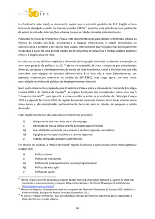  



institucional  a  esse  nível),  o  documento  sugere  que  o  conceito  genérico  de  RUF  (região  urbana 
funcional) divulgado a partir de diversos estudos ESPON37 constitui uma referência mais pertinente 
do ponto de vista das intervenções urbanas do que as cidades tomadas individualmente.  

Publicado no início da Presidência Polaca, este documento lança para debate a dimensão urbana da 
Política  de  Coesão  pós‐2013,  associando‐a  a  espaços  intraurbanos,  à  cidade  consolidada  ou 
administrativa e também a territórios mais vastos, internamente diversificados mas funcionalmente 
integrados a partir de uma grande cidade ou de conjuntos de pequenas e médias cidades próximas 
entre si e organizadas em rede. 

Introduz‐se, assim, de forma explícita a dimensão de integração territorial no desenho e execução de 
uma nova geração de políticas da UE. Trata‐se, no essencial, de áreas compostas por subconjuntos 
diversos, contíguos e interdependentes do ponto de vista económico, social e biofísico mas que não 
coincidem  com  espaços  de  natureza  administrativa.  Este  foco  não  é  novo  (relembrem‐se,  por 
exemplo,  intervenções  anteriores  no  âmbito  do  INTERREG),  mas  surge  agora  com  uma  maior 
centralidade no âmbito de políticas de desenvolvimento territorial.  

Num outro documento preparado pela Presidência Polaca sobre a dimensão territorial da Estratégia 
Europa  2020  e  da  Política  de  Coesão38,  as  regiões  funcionais  são  consideradas  como  uma  das  5 
“chaves‐territoriais”39    para  garantir  a  correspondência  entre  as  prioridades  da  Estratégia  Europa 
2020 e a Agenda Territorial 2020. As regiões funcionais propostas incluem tanto áreas urbanas como 
áreas  rurais  e  são  consideradas  particularmente  decisivas  para  as  cidades  de  pequena  e  média 
dimensão. 

Estas regiões funcionais são associadas a cinco temas principais: 

       i)              Alargamento dos mercados locais de emprego 
       ii)             Obtenção de massa crítica através da cooperação territorial 
       iii)            Acessibilidade a polos de crescimento e centros regionais secundários 
       iv)             Ligações por transporte público a centros regionais 
       v)              Cidades compactas (cidades sustentáveis) 

Em termos de políticas, a “chave‐territorial” regiões funcionais é apresentada como tendo particular 
relação com: 
       i)                 Política urbana 
       ii)                Política de transportes 
       iii)               Políticas de desenvolvimento nacional/regional/local 
       iv)                Política de educação 
       v)                 Política de saúde 
                                                             
37
   ESPON: originariamente designado European Spatial Planning Observatory Network e, a partir de 2008 mas 
    mantendo o mesmo acrónimo, European Observation Network, Territorial Development and Cohesion  
    (http://www.espon.eu/main/). 
38
   Minister of Regional Development, How to Strengthen the Territorial Dimension of ´Europe 2020` and the EU 
    Cohesion Policy. Background Report, Warsaw, September 2011. 
39
   As outras 4 “chaves‐territoriais” são: acessibilidade; serviços de interesse económico geral; capacidades e 
    ativos territoriais; e redes urbanas. 


                                                                60 
 