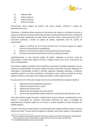  



       vi)                Política de I&D 
       vii)               Política industrial 
       viii)              Política ambiental 
       ix)                Política de coesão 

Curiosamente,  desta  listagem  de  políticas  não  consta  qualquer  referência  à  política  de 
desenvolvimento rural. 

Finalmente,  a  Presidência  Polaca  preparou  um  documento  que  integra  os  contributos  anteriores  e 
avança no sentido de concretizar instrumentos de apoio ao desenvolvimento territorial no âmbito da 
Política  de  Coesão,  desdobrados  em  duas  frentes:  dimensão  urbana  e  desenvolvimento  local40.  O 
documento  apresenta  e  discute  14  opções  de  política,  organizadas  sob  três  ´janelas  de 
oportunidade`:  

       i)             Integrar  as  políticas  da  UE  de  base  territorial  com  os  diversos  aspetos  de  regiões 
                      funcionais socioeconómicas ou geográficas; 
       ii)            Reforçar os instrumentos de apoio ao desenvolvimento de áreas urbanas; 
       iii)           Promover a dimensão de desenvolvimento local na Política de Coesão. 

Significativamente,  as  duas  primeiras  opções  de  política,  integradas  na  primeira  `janela  de 
oportunidade`,  incidem  sobre  regiões  funcionais  e  relações  urbano‐rurais,  vistas,  corretamente,  de 
forma interdependente. 

Para ambas as opções as questões‐chave são idênticas: desenvolver estratégias integradas e comuns 
ajustadas  às  especificidades  das  distintas  regiões  funcionais;  desenvolver  processos  adequados  de 
cooperação  e  coordenação;  conceber  e  executar  programas  integrados  associados  a  problemas 
específicos;  garantir  uma  maior  consistência  e  otimização  no  que  se  refere  à  provisão  de  serviços 
públicos; melhorar a articulação entre a Política de Coesão e a Política Agrícola Comum. 

No caso particular do reforço das relações urbano‐rurais, são identificados os seguintes objetivos: 

        i)             Desenvolvimento da capacidade empresarial 
        ii)            Melhoria do capital humano e social 
        iii)           Melhoria dos serviços sociais 
        iv)            Melhoria das comunicações com áreas urbanas 
        v)             Aumento da capacidade de atração residencial e económica por parte das áreas rurais 

Várias  das  restantes  opções  de  política  complementam  as  duas  primeiras,  nomeadamente  as  que 
referem  a  necessidade  de  introduzir  instrumentos  financeiros  de  apoio  a  estratégias  de 
desenvolvimento  integrado  (opção  3)  e  de  recorrer  a  análises  baseadas  em  áreas  funcionais  (cf. 
ESPON) (opção 4). 

Também o Parlamento Europeu aprovou uma Resolução sobre a Agenda Urbana Europeia e a Futura 
Política de Coesão41 em que, de forma explícita, se defende, entre outros aspetos, a necessidade de 
                                                             
40
   Ministry of Regional Development, Effective Instruments Supporting Territorial Development. Strengthening 
    Urban Dimension and Local Development within Cohesion Policy, Issue Paper, October 2011. 
41
   P7_TA‐PROV(2011)0284, de 23 de Junho de 2011. 


                                                                61 
 
