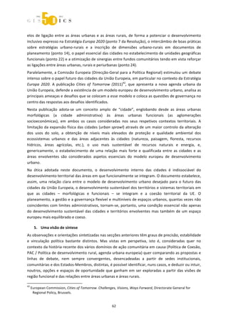  



elos  de  ligação  entre  as  áreas  urbanas  e  as  áreas  rurais,  de  forma  a  potenciar  o  desenvolvimento 
inclusivo expresso na Estratégia Europa 2020 (ponto 7 da Resolução), o intercâmbio de boas práticas 
sobre  estratégias  urbano‐rurais  e  a  inscrição  de  dimensões  urbano‐rurais  em  documentos  de 
planeamento (ponto 14), o papel essencial das cidades no estabelecimento de unidades geográficas 
funcionais (ponto 22) e a otimização de sinergias entre fundos comunitários tendo em vista reforçar 
as ligações entre áreas urbanas, rurais e periurbanas (ponto 24). 
Paralelamente, a Comissão Europeia (Direcção‐Geral para a Política Regional) estimulou um debate 
intenso sobre o papel futuro das cidades da União Europeia, em particular no contexto da Estratégia 
Europa  2020.  A  publicação  Cities  of  Tomorrow  (2011)42,  que  apresenta  a  nova  agenda  urbana  da 
União Europeia, defende a existência de um modelo europeu de desenvolvimento urbano, analisa as 
principais ameaças e desafios que se colocam a esse modelo e coloca as questões de governança no 
centro das respostas aos desafios identificados. 
Nesta  publicação  adota‐se  um  conceito  amplo  de  “cidade”,  englobando  desde  as  áreas  urbanas 
morfológicas  (a  cidade  administrativa)  às  áreas  urbanas  funcionais  (as  aglomerações 
socioeconómicas),  em  ambos  os  casos  consideradas  nos  seus  respetivos  contextos  territoriais.  A 
limitação da expansão física das cidades (urban sprawl) através de um maior controlo da alteração 
dos  usos  do  solo,  a  obtenção  de  níveis  mais  elevados  de  proteção  e  qualidade  ambiental  dos 
ecossistemas  urbanos  e  das  áreas  adjacentes  às  cidades  (natureza,  paisagem,  floresta,  recursos 
hídricos,  áreas  agrícolas,  etc.),  o  uso  mais  sustentável  de  recursos  naturais  e  energia,  e, 
genericamente,  o  estabelecimento  de  uma  relação  mais  forte  e  qualificada  entre  as  cidades  e  as 
áreas  envolventes  são  considerados  aspetos  essenciais  do  modelo  europeu  de  desenvolvimento 
urbano.  
Na  ótica  adotada  neste  documento,  o  desenvolvimento  interno  das  cidades  é  indissociável  do 
desenvolvimento territorial das áreas em que funcionalmente se integram. O documento estabelece, 
assim,  uma  relação  clara  entre  o  modelo  de  desenvolvimento  urbano  desejado  para  o  futuro  das 
cidades da União Europeia, o desenvolvimento sustentável dos territórios e sistemas territoriais em 
que  as  cidades  –  morfológicas  e  funcionais  –  se  integram  e  a  coesão  territorial  da  UE.  O 
planeamento, a gestão e a governança flexível e multiníveis de espaços urbanos, quantas vezes não 
coincidentes  com  limites  administrativos,  tornam‐se,  portanto,  uma  condição  essencial  não  apenas 
do  desenvolvimento  sustentável  das  cidades  e  territórios  envolventes  mas  também  de  um  espaço 
europeu mais equilibrado e coeso. 

       5. Uma visão de síntese 
As observações e orientações sintetizadas nas secções anteriores têm graus de precisão, estabilidade 
e  vinculação  política  bastante  distintos.  Mas  vistas  em  perspetiva,  isto  é,  consideradas  quer  no 
contexto da história recente dos vários domínios de ação comunitária em causa (Política de Coesão, 
PAC / Política de desenvolvimento rural, agenda urbana europeia) quer comparando as propostas e 
linhas  de  debate,  nem  sempre  convergentes,  desencadeadas  a  partir  de  sedes  institucionais, 
comunitárias e dos Estados‐Membros, distintas, é possível identificar, nuns casos, e deduzir ou intuir, 
noutros,  opções  e  espaços  de  oportunidade  que  ganham  em  ser  exploradas  a  partir  das  visões  de 
região funcional e das relações entre áreas urbanas e áreas rurais. 
                                                             
42
     European Commission, Cities of Tomorrow. Challenges, Visions, Ways Forward, Directorate General for 
      Regional Policy, Brussels. 


                                                                62 
 