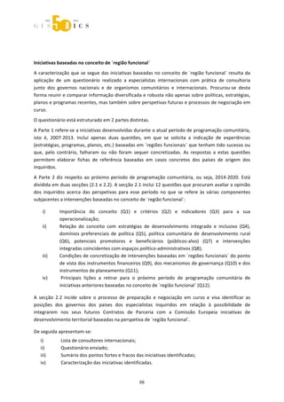  



 
 



Iniciativas baseadas no conceito de ´região funcional` 
A  caracterização  que  se  segue  das  iniciativas  baseadas  no  conceito  de ´região  funcional`  resulta  da 
aplicação  de  um  questionário  realizado  a  especialistas  internacionais  com  prática  de  consultoria 
junto  dos  governos  nacionais  e  de  organismos  comunitários  e  internacionais.  Procurou‐se  desta 
forma reunir e comparar informação diversificada e robusta não apenas sobre políticas, estratégias, 
planos e programas recentes, mas também sobre perspetivas futuras e processos de negociação em 
curso.  
O questionário está estruturado em 2 partes distintas. 
A Parte 1 refere‐se a iniciativas desenvolvidas durante o atual período de programação comunitária, 
isto  é,  2007‐2013.  Inclui  apenas  duas  questões,  em  que  se  solicita  a  indicação  de  experiências 
(estratégias, programas, planos, etc.) baseadas em ´regiões funcionais` que tenham tido sucesso ou 
que,  pelo  contrário,  falharam  ou  não  foram  sequer  concretizadas.  As  respostas  a  estas  questões 
permitem  elaborar  fichas  de  referência  baseadas  em  casos  concretos  dos  países  de  origem  dos 
inquiridos. 
A  Parte  2  diz  respeito  ao  próximo  período  de  programação  comunitária,  ou  seja,  2014‐2020.  Está 
dividida em duas secções (2.1 e 2.2). A secção 2.1 inclui 12 questões que procuram avaliar a opinião 
dos  inquiridos  acerca  das  perspetivas  para  esse  período  no  que  se  refere  às  várias  componentes 
subjacentes a intervenções baseadas no conceito de ´região funcional`:  

     i)      Importância  do  conceito  (Q1)  e  critérios  (Q2)  e  indicadores  (Q3)  para  a  sua 
             operacionalização;  
     ii)     Relação  do  conceito  com  estratégias  de  desenvolvimento  integrado  e  inclusivo  (Q4), 
             domínios  preferenciais  de  política  (Q5),  política  comunitária  de  desenvolvimento  rural 
             (Q6),  potenciais  promotores  e  beneficiários  (públicos‐alvo)  (Q7)  e  intervenções 
             integradas coincidentes com espaços político‐administrativos (Q8); 
     iii)    Condições de concretização de intervenções baseadas em ´regiões funcionais` do ponto 
             de vista dos instrumentos financeiros (Q9), dos mecanismos de governança (Q10) e dos 
             instrumentos de planeamento (Q11); 
     iv)      Principais  lições  a  retirar  para  o  próximo  período  de  programação  comunitária  de 
             iniciativas anteriores baseadas no conceito de ´região funcional` (Q12). 

A  secção  2.2  incide  sobre  o  processo  de  preparação  e  negociação  em  curso  e  visa  identificar  as 
posições  dos  governos  dos  países  dos  especialistas  inquiridos  em  relação  à  possibilidade  de 
integrarem  nos  seus  futuros  Contratos  de  Parceria  com  a  Comissão  Europeia  iniciativas  de 
desenvolvimento territorial baseadas na perspetiva de ´região funcional`. 

De seguida apresentam‐se: 
    i)        Lista de consultores internacionais; 
    ii)       Questionário enviado; 
    iii)      Sumário dos pontos fortes e fracos das iniciativas identificadas; 
    iv)       Caracterização das iniciativas identificadas. 


                                                      66 
 