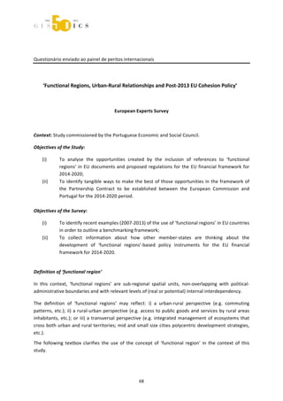  



 
 

Questionário enviado ao painel de peritos internacionais 
 
                                                  

     ‘Functional Regions, Urban‐Rural Relationships and Post‐2013 EU Cohesion Policy’ 

                                                           

                                            European Experts Survey 

 

Context: Study commissioned by the Portuguese Economic and Social Council. 

Objectives of the Study: 

    (i)     To  analyse  the  opportunities  created  by  the  inclusion  of  references  to  ‘functional 
            regions’  in  EU  documents  and  proposed  regulations  for  the  EU  financial  framework  for 
            2014‐2020; 
   (ii)     To  identify  tangible  ways  to  make  the  best  of  those  opportunities  in  the  framework  of 
            the  Partnership  Contract  to  be  established  between  the  European  Commission  and 
            Portugal for the 2014‐2020 period.  
             
Objectives of the Survey: 

    (i)       To identify recent examples (2007‐2013) of the use of ‘functional regions’ in EU countries 
              in order to outline a benchmarking framework; 
    (ii)      To  collect  information  about  how  other  member‐states  are  thinking  about  the 
              development  of  ‘functional  regions’‐based  policy  instruments  for  the  EU  financial 
              framework for 2014‐2020. 
 

Definition of ‘functional region’ 

In  this  context,  ‘functional  regions’  are  sub‐regional  spatial  units,  non‐overlapping  with  political‐
administrative boundaries and with relevant levels of (real or potential) internal interdependency. 

The  definition  of  ‘functional  regions’  may  reflect:  i)  a  urban‐rural  perspective  (e.g.  commuting 
patterns,  etc.);  ii)  a  rural‐urban  perspective  (e.g.  access  to  public  goods  and  services  by  rural  areas 
inhabitants,  etc.);  or  iii)  a  transversal  perspective  (e.g.  integrated  management  of  ecosystems  that 
cross both urban and rural territories; mid and small size cities polycentric development strategies, 
etc.). 
The  following  textbox  clarifies  the  use  of  the  concept  of  ‘functional  region’  in  the  context  of  this 
study. 
 


                                                         68 
 