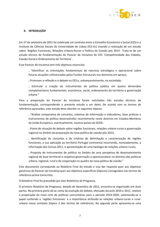  



 
    0. INTRODUÇÃO 
 
Em 27 de setembro de 2011 foi celebrado um contrato entre o Conselho Económico e Social (CES) e o 
Instituto  de  Ciências  Sociais  da  Universidade  de  Lisboa  (ICS‐UL)  visando  a  realização  de  um  estudo 
sobre  ´Regiões  Funcionais,  Relações  Urbano‐Rurais  e  Política  de  Coesão  pós  2013`.  Trata‐se  de  um 
estudo  técnico  de  fundamentação  do  Parecer  de  Iniciativa  do  CES  ´Competitividade  das  Cidades, 
Coesão Social e Ordenamento do Território`. 
Esse Parecer de Iniciativa tem três objetivos essenciais: 
        .  “Identificar  as  orientações  fundamentais  de  natureza  estratégica  e  operacional  sobre 
        futuras atuações cofinanciadas pelos Fundos Estruturais nos domínios em apreço; 
        . Promover a reflexão e o debate no CES e, subsequentemente, na sociedade; 
        .  Estimular  a  criação  de  instrumentos  de  política  pública  em  quatro  dimensões 
        complementares fundamentais: económica, social, ordenamento do território e governação 
        urbana.” 
Para  a  preparação  do  Parecer  de  Iniciativa  foram  solicitados  três  estudos  técnicos  de 
fundamentação,  correspondendo  o  presente  estudo  a  um  deles.  De  acordo  com  os  termos  de 
referência aprovados, este estudo deve abordar os seguintes tópicos: 
        .  “Análise  comparativa  de  conceitos,  sistemas  de  informação  e  indicadores,  boas  práticas  e 
        instrumentos  de  política  desenvolvidos  recentemente  neste  domínio  em  Estados‐Membros 
        da União Europeia e, eventualmente, noutros países da OCDE; 
        . Ponto de situação do debate sobre regiões funcionais, relações urbano‐rurais e governação 
        regional no âmbito da preparação da nova política de coesão pós‐2013; 
        .  Identificação  de  conceitos  e  de  critérios  de  delimitação  e  caracterização  de  regiões 
        funcionais, e sua aplicação ao território Portugal continental recorrendo, nomeadamente, a 
        informação dos Censos 2011, e apresentação de uma tipologia de relações urbano‐rurais; 
        .  Proposta  de  instrumentos  de  política  no  âmbito  de  uma  perspetiva  de  desenvolvimento 
        regional de base territorial e respetiva governação a operacionalizar no domínio das políticas 
        urbana, regional, rural e de cooperação no quadro da nova política de coesão.” 
Este  documento  corresponde  ao  Relatório  Final  do  estudo  e  visa  dar  resposta  quer  aos  objetivos 
genéricos do Parecer de Iniciativa quer aos objetivos específicos (tópicos) consagrados nos termos de 
referência acima transcritos. 
O Relatório Final foi precedido por dois Relatórios de Progresso. 

O primeiro Relatório de  Progresso,  datado de dezembro de 2011, encontra‐se organizado em duas 
partes. Na primeira parte dá‐se conta da evolução do debate, efetuado durante 2010 e 2011, relativo 
à  preparação  do  novo  ciclo  de  políticas  comunitárias  para  o  período  2014‐2020,  salientando‐se  o 
papel  conferido  a  ´regiões  funcionais`  e  a  importância  atribuída  às  relações  urbano‐rurais  e  rural‐
urbano  nesse  contexto  (tópico  2  dos  termos  de  referência).  Na  segunda  parte  apresenta‐se  uma 



                                                       7 
 