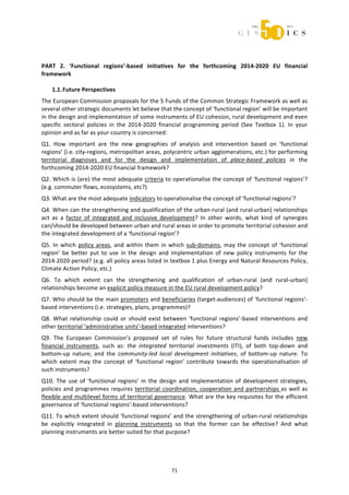  



 
 

PART  2.  ‘Functional  regions’‐based  initiatives  for  the  forthcoming  2014‐2020  EU  financial 
framework  
 
    1.1. Future Perspectives 
The European Commission proposals for the 5 Funds of the Common Strategic Framework as well as 
several other strategic documents let believe that the concept of ‘functional region’ will be important 
in the design and implementation of some instruments of EU cohesion, rural development and even 
specific  sectoral  policies  in  the  2014‐2020  financial  programming  period  (See  Textbox  1).  In  your 
opinion and as far as your country is concerned: 
Q1.  How  important  are  the  new  geographies  of  analysis  and  intervention  based  on  ‘functional 
regions’ (i.e. city‐regions, metropolitan areas, polycentric urban agglomerations, etc.) for performing 
territorial  diagnoses  and  for  the  design  and  implementation  of  place‐based  policies  in  the 
forthcoming 2014‐2020 EU financial framework? 
Q2. Which is (are) the most adequate criteria to operationalise the concept of ‘functional regions’? 
(e.g. commuter flows, ecosystems, etc?)  
Q3. What are the most adequate indicators to operationalise the concept of ‘functional regions’? 
Q4. When can the strengthening and qualification of the urban‐rural (and rural‐urban) relationships 
act  as  a  factor  of  integrated  and  inclusive  development?  In  other  words,  what  kind  of  synergies 
can/should be developed between urban and rural areas in order to promote territorial cohesion and 
the integrated development of a ‘functional region’? 
Q5.  In  which  policy  areas,  and  within  them  in  which  sub‐domains,  may  the  concept  of  ‘functional 
region’  be  better  put  to  use  in  the  design  and  implementation  of  new  policy  instruments  for  the 
2014‐2020 period? (e.g. all policy areas listed in textbox 1 plus Energy and Natural Resources Policy, 
Climate Action Policy, etc.) 
Q6.  To  which  extent  can  the  strengthening  and  qualification  of  urban‐rural  (and  rural‐urban) 
relationships become an explicit policy measure in the EU rural development policy? 
Q7. Who should be the main promoters and beneficiaries (target‐audiences) of ‘functional regions’‐
based interventions (i.e. strategies, plans, programmes)? 
Q8.  What  relationship  could  or  should  exist  between  ‘functional  regions’‐based  interventions  and 
other territorial ‘administrative units’‐based integrated interventions? 
Q9.  The  European  Commission’s  proposed  set  of  rules  for  future  structural  funds  includes  new 
financial  instruments,  such  as:  the  integrated  territorial  investments  (ITI),  of  both  top‐down  and 
bottom‐up  nature;  and  the  community‐led  local  development  initiatives,  of  bottom‐up  nature.  To 
which  extent  may  the  concept  of  ‘functional  region’  contribute  towards  the  operationalisation  of 
such instruments? 
Q10.  The  use  of  ‘functional  regions’  in  the  design  and  implementation  of  development  strategies, 
policies  and  programmes  requires  territorial  coordination,  cooperation  and  partnerships  as  well  as 
flexible and multilevel forms of territorial governance. What are the key requisites for the efficient 
governance of ‘functional regions’‐based interventions? 
Q11. To which extent should ‘functional regions’ and the strengthening of urban‐rural relationships 
be  explicitly  integrated  in  planning  instruments  so  that  the  former  can  be  effective?  And  what 
planning instruments are better suited for that purpose? 
 



                                                      71 
 