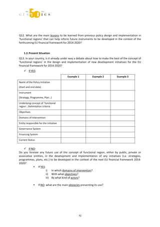  



 
 
Q12.  What  are  the  main  lessons  to  be  learned  from  previous  policy  design  and  implementation  in 
‘functional  regions’  that  can  help  inform  future  instruments  to  be  developed  in  the  context  of  the 
forthcoming EU financial framework for 2014‐2020? 
 
    1.2. Present Situation 
Q13. In your country, is it already under way a debate about how to make the best of the concept of 
‘functional  regions’  in  the  design  and  implementation  of  new  development  initiatives  for  the  EU 
financial framework for 2014‐2020? 
     If YES: 
                                             Example 1              Example 2              Example 3 

Name of the Policy Initiative 
                                                                                       
(Start and end date) 

Instrument 
                                                                                       
(Strategy, Programme, Plan…) 

Underlying concept of ´functional 
                                                                                       
region`; Delimitation criteria 

Objectives                                                                             

Domains of intervention                                                                

Entity responsible for the initiative                                                  

Governance System                                                                      

Financing System                                                                       

Current Status                                                                         
 
     If NO: 
Do  you  foresee  any  future  use  of  the  concept  of  functional  region,  either  by  public,  private  or 
associative  entities,  in  the  development  and  implementation  of  any  initiatives  (i.e.  strategies, 
programmes,  plans,  etc.)  to  be  developed  in  the  context  of  the  next  EU  financial  framework  2014‐
2020?  
             • If YES:  
                         i) In which domains of intervention? 
                         ii) With what objectives? 
                         iii) By what kind of actors? 
 
             • If NO: what are the main obstacles preventing its use?  
 




                                                       72 
 