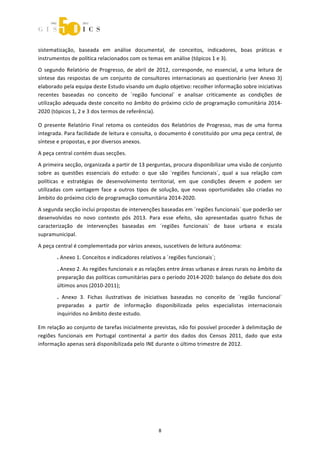  



sistematização,  baseada  em  análise  documental,  de  conceitos,  indicadores,  boas  práticas  e 
instrumentos de política relacionados com os temas em análise (tópicos 1 e 3). 
O  segundo  Relatório  de  Progresso,  de  abril  de  2012,  corresponde,  no  essencial,  a  uma  leitura  de 
síntese  das  respostas  de  um  conjunto  de  consultores  internacionais  ao  questionário  (ver  Anexo  3) 
elaborado pela equipa deste Estudo visando um duplo objetivo: recolher informação sobre iniciativas 
recentes  baseadas  no  conceito  de  ´região  funcional`  e  analisar  criticamente  as  condições  de 
utilização adequada deste conceito no âmbito do próximo ciclo de programação comunitária 2014‐
2020 (tópicos 1, 2 e 3 dos termos de referência). 

O  presente  Relatório  Final  retoma  os  conteúdos  dos  Relatórios  de  Progresso,  mas  de  uma  forma 
integrada. Para facilidade de leitura e consulta, o documento é constituído por uma peça central, de 
síntese e propostas, e por diversos anexos. 

A peça central contém duas secções.  
A primeira secção, organizada a partir de 13 perguntas, procura disponibilizar uma visão de conjunto 
sobre  as  questões  essenciais  do  estudo:  o  que  são  ´regiões  funcionais`,  qual  a  sua  relação  com 
políticas  e  estratégias  de  desenvolvimento  territorial,  em  que  condições  devem  e  podem  ser 
utilizadas  com  vantagem  face  a  outros  tipos  de  solução,  que  novas  oportunidades  são  criadas  no 
âmbito do próximo ciclo de programação comunitária 2014‐2020.  
A segunda secção inclui propostas de intervenções baseadas em ´regiões funcionais` que poderão ser 
desenvolvidas  no  novo  contexto  pós  2013.  Para  esse  efeito,  são  apresentadas  quatro  fichas  de 
caracterização  de  intervenções  baseadas  em  ´regiões  funcionais`  de  base  urbana  e  escala 
supramunicipal.  
A peça central é complementada por vários anexos, suscetíveis de leitura autónoma: 
        . Anexo 1. Conceitos e indicadores relativos a ´regiões funcionais`; 

        . Anexo 2. As regiões funcionais e as relações entre áreas urbanas e áreas rurais no âmbito da 
        preparação das políticas comunitárias para o período 2014‐2020: balanço do debate dos dois 
        últimos anos (2010‐2011); 
        .  Anexo  3.  Fichas  ilustrativas  de  iniciativas  baseadas  no  conceito  de  ´região  funcional` 
        preparadas  a  partir  de  informação  disponibilizada  pelos  especialistas  internacionais 
        inquiridos no âmbito deste estudo. 

Em relação ao conjunto de tarefas inicialmente previstas, não foi possível proceder à delimitação de 
regiões  funcionais  em  Portugal  continental  a  partir  dos  dados  dos  Censos  2011,  dado  que  esta 
informação apenas será disponibilizada pelo INE durante o último trimestre de 2012. 




                                                      8 
 