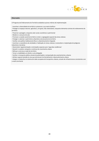  



 
Observações 
 

O Programa de Ordenamento do Território estabelece quinze critérios de implementação: 
 

‐ Incentivar a diversidade do território e preservar a sua matriz biofísica 
‐ Proteger os espaços naturais, agrícolas e, em geral, não urbanizáveis, enquanto elementos centrais do ordenamento do 
território 
‐ Preservar a paisagem, enquanto valor social, econômico e patrimonial  
‐ Moderar o consumo de solo 
‐ Promover a coesão social do território e evitar a segregação espacial das áreas urbanas 
‐ Proteger e valorizar o património urbanístico estruturante do território 
‐ Facilitar uma política habitacional eficaz e urbanisticamente integrada 
‐ Incentivar a coexistência de atividades e habitação em áreas urbanas e racionalizar a implantação de polígonos 
industriais e terciários 
‐ Desenvolver regulamentação e orientações espaciais para ‘segundas residências’ 
‐ Garantir o carácter compacto e contínuo do crescimento urbano 
‐ Reforçar a estrutura nodal do território  
‐ Tornar a mobilidade um direito e uma obrigação 
‐ Facilitar o transporte público através da polarização e compactação dos assentamentos urbanos 
‐ Atribuir especial atenção às vias que estruturam territorialmente o desenvolvimento urbano 
‐ Integrar a Catalunha no sistema de redes europeias de transportes urbanos, através de infraestruturas consistentes com 
a matriz territorial 
 




                                                            89 
 