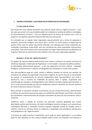 



 

 
    1. ´REGIÕES FUNCIONAIS`: DOS CONCEITOS ÀS PROPOSTAS DE INTERVENÇÃO 
        
       1.1 Uma visão de síntese 
Esta secção tem como objetivo apresentar uma visão de síntese sobre as ´regiões funcionais` ‐ o que 
são, para que servem e em que condições podem ser utilizadas no contexto de políticas e estratégias 
de  desenvolvimento  territorial  –  face  aos  objetivos  gerais  do  Parecer  de  Iniciativa  que  o  CES  irá 
preparar e aos objetivos específicos (tópicos) definidos para este estudo. 
Os  conteúdos  que  se  seguem  estão  organizados  sequencialmente  sob  a  forma  de  perguntas  e 
respostas,  procurando  assegurar  uma  leitura  fácil  e  conferir  um  cunho  prático  às  ilações  que  foi 
possível  retirar  quer  da  análise  documental  efetuada,  com  destaque  para  textos  produzidos  por 
instituições  comunitárias  e  pela  OCDE,  quer  dos  contributos  dos  vários  especialistas  internacionais 
consultados. Estes vários aspetos foram apresentados com algum desenvolvimento nos Relatórios de 
Progresso. Retomam‐se aqui de forma mais sintética e com uma outra organização expositiva. 


         Questão 1 | O que são ´regiões funcionais`? 
Os  espaços  de  natureza  político‐administrativa  nem  sempre  constituem  um  quadro  territorial  de 
referência adequado à elaboração de diagnósticos e à formulação e execução de políticas públicas. 
As  delimitações  administrativas  ignoram  –  e  por  isso  segmentam  de  forma  artificial  ‐  realidades 
ecológicas, socioeconómicas e culturais com geografias que ultrapassam e cruzam esses espaços. 

Esta  não‐coincidência  pode  ter  custos,  diretos  e  indiretos,  elevados  em  termos,  por  exemplo,  da 
ineficiência de soluções de organização institucional e logística, do uso de recursos ou da produção 
de  serviços.  O  reconhecimento  da  natureza  problemática  desta  não‐coincidência  tem  vindo  a 
acentuar‐se,  com  o  aumento  da  mobilidade  de  pessoas,  bens  e  capitais,  responsável  pela 
intensificação  da  interação  e  interdependência  entre  distintos  territórios  político‐administrativos,  e 
com a maior consciencialização, por parte de académicos, técnicos e decisores, da natureza sistémica 
de muitos fenómenos naturais e humanos. 

Neste contexto, é necessário considerar os territórios, nas suas características físicas, administrativas 
e políticas, de uma forma que permita superar as ineficiências identificadas, recorrendo a conceitos 
que possibilitem o desenvolvimento de soluções sustentáveis do ponto de vista económico, social e 
ambiental. 

Justifica‐se,  assim,  a  adoção  de  conceitos  que  procuram  entender  geografias  que  cruzam 
delimitações político‐administrativas. De índole morfológica (manchas contíguas com características 
morfológicas  idênticas)  e,  sobretudo,  funcional  (espaços  integrados  através  de  relações,  fluxos  e 
sistemas,  naturais  ou  humanos,  físicos  ou  imateriais),  a  designação  mais  abrangente  utilizada  para 
estas geografias é a de ´região funcional`. 

 O  conceito  de  ´região  funcional`  é  polimórfico,  isto  é,  pode  ter  vários  significados.  E  a  sua  análise 
pode  ser  feita  adotando  um  foco  urbano  (relações  urbano‐rurais),  rural  (relações  rural‐urbano)  ou 


                                                          9 
 
