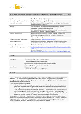 



 


17. AIT ‐ Ambiti di integrazione territoriale (Áreas de integração territorial) e.g. Piedmont Region (2011 ‐    )               Itália 
 


Tipo de instrumento                           . Plano Territorial Regional (estratégico) 
Conceito de ‘região funcional’ implícito      . Região policêntrica, abrangendo 33 municípios 
Critérios de delimitação                      . Limites politico‐administrativos provinciais e de municípios (contíguos e com 
                                              interrelações dinâmicas entre si) 
Objetivos                                     . Gestão estratégica do desenvolvimento territorial a nível regional 
                                              . Colaboração inter‐sectorial e intermunicipal 
                                              . Coordenação de políticas e projetos institucionais de diferentes níveis, 
                                              diferentes escalas espaciais e diferentes sectores 
Domínios de intervenção                       . Planeamento espacial/territorial da região, incluindo aspectos socio‐
                                              económicos, morfológicos e ambientais (paisagem e ecosistemas) 
                                              . Sistemas de governança 
Entidade responsável pela iniciativa          . Região de Piedmont (www.regione.piemonte.it)  
Sistema de governança                         . Cooperação inter‐institucional no quadro do planeamento regional. Em 
                                              princípio assentará numa parceria público‐privada inter‐institucional 
Sistema de financiamento                      . Ainda não estabelecido 
Referências /Informação suplementar:          http://www.regione.piemonte.it/sit/argomenti/pianifica/pianifica/informa/pian
                                              o.htm.  
                                              ESPON FOCI research: 
                                              http://www.espon.eu/main/Menu_Projects/Menu_AppliedResearch/foci.html. 
 
Avaliação                        
                                 
Pontos fortes:                  . Modelo avançado de região funcional estratégica 
                                . Critérios de referência são multidimensionais 
                                . Reconhecimento formal estabelecido sobre uma base jurídica 
                                . Dados são geográfica e estatisticamente comparáveis  
Pontos fracos:                  . Cobre apenas uma região 
                                . É muito cedo para avaliar a sua real eficácia 
 
Observações 
 
O Plano é ilustrativo da redefinição em curso do quadro e dos instrumentos de governo territorial nos vários níveis 
de governo. A sua aprovação representa o primeiro passo desta mudança institucional, procurando definir 
estratégias de colaboração entre as várias agências de desenvolvimento da região, com vista à gestão de processos 
de planeamento de grande complexidade. 
O Plano tem 3 componentes, interligadas:  
          ‐ Um quadro de referência (a componente cognitivo‐estrutural do plano) baseado numa leitura crítica da 
          região ‐ em termos socioeconómicos, morfológicos, paisagísticos, ambientais e ecológicos – e das redes 
          locais e regionais que estruturam o Piemonte. 
          ‐ Uma componente estratégica, de coordenação de políticas e projetos institucionais, que servem de base 
          à definição dos grandes eixos de desenvolvimento estratégico e dos interesses e valores a proteger  
          ‐ Uma componente estatutária (o regulamento do Plano), definindo funções e papéis das várias esferas de 
          governo do território, com base nos princípios da subsidiariedade e da autonomia local 
Cada componente é definida em relação à estrutura‐base comum às 33 unidades territoriais. Em cada unidade 
identificar‐se‐ão as conexões positivas e negativas, existentes e potenciais, e as estruturas e dinâmicas que devem 
ser planeadas de forma integrada. Para cada unidade, o Plano definirá caminhos estratégicos, tendo em conta a 
riqueza e a variedade de sistemas de produção, culturais e paisagísticos da Região. 




                                                                  94 
 