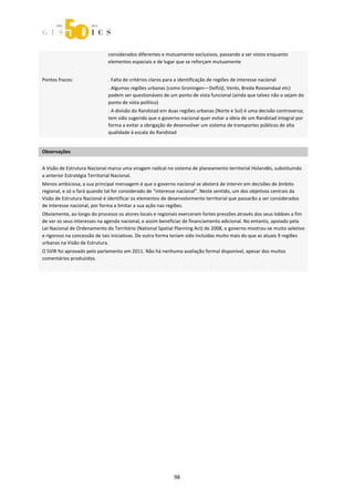  



                              considerados diferentes e mutuamente exclusivos, passando a ser vistos enquanto 
                              elementos espaciais e de lugar que se reforçam mutuamente 
                               
Pontos fracos:                . Falta de critérios claros para a identificação de regiões de interesse nacional  
                              . Algumas regiões urbanas (como Groningen—Delfzijl, Venlo, Breda Roosendaal etc) 
                              podem ser questionáveis de um ponto de vista funcional (ainda que talvez não o sejam do 
                              ponto de vista político) 
                              . A divisão do Randstad em duas regiões urbanas (Norte e Sul) é uma decisão controversa; 
                              tem sido sugerido que o governo nacional quer evitar a ideia de um Randstad integral por 
                              forma a evitar a obrigação de desenvolver um sistema de transportes públicos de alta 
                              qualidade à escala do Randstad 
 
Observações 
 

A Visão de Estrutura Nacional marca uma viragem radical no sistema de planeamento territorial Holandês, substituindo 
a anterior Estratégia Territorial Nacional. 
Menos ambiciosa, a sua principal mensagem é que o governo nacional se absterá de intervir em decisões de âmbito 
regional, e só o fará quando tal for considerado de “interesse nacional”. Neste sentido, um dos objetivos centrais da 
Visão de Estrutura Nacional é identificar os elementos de desenvolvimento territorial que passarão a ser considerados 
de interesse nacional, por forma a limitar a sua ação nas regiões.  
Obviamente, ao longo do processo os atores locais e regionais exerceram fortes pressões através dos seus lobbies a fim 
de ver os seus interesses na agenda nacional, e assim beneficiar de financiamento adicional. No entanto, apoiado pela 
Lei Nacional de Ordenamento do Território (National Spatial Planning Act) de 2008, o governo mostrou‐se muito seletivo 
e rigoroso na concessão de tais iniciativas. De outra forma teriam sido incluídas muito mais do que as atuais 9 regiões 
urbanas na Visão de Estrutura.  
O SVIR foi aprovado pelo parlamento em 2011. Não há nenhuma avaliação formal disponível, apesar dos muitos 
comentários produzidos. 
  

 
 




                                                              98 
 