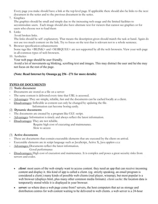 Every page you make should have a link at the top level page. If applicable there should also be links to the next
document in the series and to the previous document in the series.
7. Graphics
The graphics should be small and simple due to the increasing web usage and the limited facilities to
accommodate users. Each image should also have alternate text for viewers that cannot see graphics or for
users who choose not to load them
8. Links
Avoid broken links.
The links should be self -explanatory. That means the description given should match the task at hand. Again do
not use too much content on the link. Try to focus on the text that is relevant not to a whole sentence.
9. Browser specification enhancements
Some tags like <BLINK> and <MARQUEE> are not supported by all the web browsers. View your web page
in all common types of web browsers.
10. Aesthetics
Your web page should be user friendly.
Avoid a lot of movements eg blinking, scrolling text and images. This may distract the user and he/she may
not focus on the rest of the page.
(Note: Read Internet by Onunga pg 256 –271 for more details)
TYPES OF DOCUMENTS
(1) Static document
- Documents are stored as a file on a server
- The same content is delivered every time that URL is accessed.
- Advantages: They are simple, reliable, fast and the documents can be cached locally at a client.
- Disadvantages: Inflexible as content can only be changed by updating the file.
Information can become boring easily.
(2) Dynamic documents
- The documents are created by a program like CGI -script.
- Advantages: Information is timely and always reflect the latest information.
- Disadvantages: They are not reliable.
Require high cost of executing and maintenance.
Slow to access
(3) Active documents
- These are documents that contain executable elements that are executed by the client on arrival.
- Executable elements are in script language such as JavaScript, Active X, Java applets e.t.c
- Advantages: Documents reflect the latest information.
Good performance
- Disadvantages: High cost of execution and maintenance. It is complex and poses a great security risks from
servers and codes.
 client: most users of the web simply want to access content. they need an app that can receive incoming
content and display it. this kind of app is called a client. (eg. strictly speaking, an email program is
considered a client.) many kinds of possible web clients (real player, winamp), but most popular is a
web browser (displays html, plus many other common media formats). client cache: the location data is
temporarily stored while it is displayed in your browser.
 server: so where does a web page come from? servers, the host computers that act as storage and
distribution centres for web content waiting to be delivered to web clients. a web server is a 24-hour
 