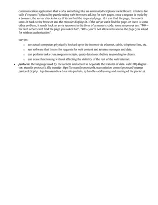 communication application that works something like an automated telephone switchboard. it listens for
calls ("requests") placed by people using web browsers asking for web pages. once a request is made by
a browser, the server checks to see if it can find the requested page. if it can find the page, the server
sends it back to the browser and the browser displays it. if the server can't find the page, or there is some
other problem, it sends back an error response in the form of a numeric code. some responses are: "404--
the web server can't find the page you asked for", "403--you're not allowed to access the page you asked
for without authorization".
servers:
o are actual computers physically hooked up to the internet via ethernet, cable, telephone line, etc.
o run software that listens for requests for web content and returns messages and data.
o can perform tasks (run programs/scripts, query databases) before responding to clients.
o can cease functioning without affecting the stability of the rest of the web/internet.
 protocol: the language used by the a client and server to negotiate the transfer of data. web: http (hyper-
text transfer protocol), file transfer: ftp (file transfer protocol), transmission control protocol/internet
protocol (tcp/ip...tcp disassembles data into packets, ip handles addressing and routing of the packets).
 