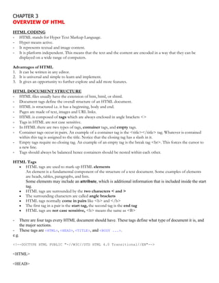 CHAPTER 3
OVERVIEW OF HTML
HTML CODING
- HTML stands for Hyper Text Markup Language.
- Hyper means active.
- It represents textual and image content.
- It is platform independent. This means that the text and the content are encoded in a way that they can be
displayed on a wide range of computers.
Advantages of HTML
1. It can be written in any editor.
2. It is universal and simple to learn and implement.
3. It gives an opportunity to further explore and add more features.
HTML DOCUMENT STRUCTURE
- HTML files usually have the extension of htm, html, or shtml.
- Document tags define the overall structure of an HTML document.
- HTML is structured i.e. it has a beginning, body and end.
- Pages are made of text, images and URL links.
- HTML is composed of tags which are always enclosed in angle brackets <>
- Tags in HTML are not case sensitive.
- In HTML there are two types of tags, container tags, and empty tags.
- Container tags occur in pairs. An example of a container tag is the <title></title> tag. Whatever is contained
within this tag is assigned to the title. Notice that the closing tag has a slash in it.
- Empty tags require no closing tag. An example of an empty tag is the break tag <br>. This forces the cursor to
a new line.
- Tags should always be balanced hence containers should be nested within each other.
HTML Tags
 HTML tags are used to mark-up HTML elements
An element is a fundamental component of the structure of a text document. Some examples of elements
are heads, tables, paragraphs, and lists.
Some elements may include an attribute, which is additional information that is included inside the start
tag.
 HTML tags are surrounded by the two characters < and >
 The surrounding characters are called angle brackets
 HTML tags normally come in pairs like <b> and </b>
 The first tag in a pair is the start tag, the second tag is the end tag
 HTML tags are not case sensitive, <b> means the same as <B>
- There are four tags every HTML document should have. These tags define what type of document it is, and
the major sections.
- These tags are <HTML>, <HEAD>, <TITLE>, and <BODY ...>.
e.g.
<!--DOCTYPE HTML PUBLIC "-//W3C//DTD HTML 4.0 Transitional//EN"-->
<HTML>
<HEAD>
 