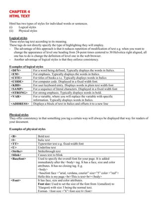 CHAPTER 4
HTML TEXT
Html has two types of styles for individual words or sentences.
(i) Logical styles
(ii) Physical styles
Logical styles
These styles tag text according to its meaning.
These tags do not directly specify the type of highlighting they will employ.
- The advantage of this approach is that it reduces repetition of modification of text e.g. when you want to
change the appearance of level one heading from 24-point times centered to 30 Helvetica right aligned, all
one has to do is change the definition of level one in the web browser.
- Another advantage of logical styles is that they enforce consistency.
Examples of logical styles
<DFN> For a word being defined, Typically displays the words in Italics.
<EM> For emphasis. Typically displays the words in Italics.
<CITE> For titles of books e.t.c. Typically displays words in Italics
<CODE> For computer code. Displayed in a fixed width font.
<KBD> For user keyboard entry. Displays words in plain text width font
<SAMP> For a sequence of literal characters. Displayed in a fixed width font
<STRONG> For strong emphasis. Typically displays words in bold.
<VAR> For a variable, where you will replace the variable with specific
information. Typically displays words in Italics.
<ADDRESS> Displays a block of text in Italics and offsets it to a new line
Physical styles
They offer consistency in that something you tag a certain way will always be displayed that way for readers of
your document.
Examples of physical styles
<B> Bold text
<I> Italic text
<TT> Typewriter text e.g. fixed-width font
<U> Underline text
<Strike> Strikethrough text
<blink> Causes text to blink
<Basefont> Used to specify the overall font for your page. It is added
immediately after the <body> tag. It has a face, size and color
attributes. It has no closing tag. E.g.
<body>
<basefont face =”arial, verdana, courier” size=”5” color =”red”>
Hello this is my page.<br>This is text<br></body>
<Font> It has face, size and color attributes.
Font size: Used to set the size of the font from 1(smallest) to
7(largest) with size 3 being the normal text.
Format- <font size =”6”>font size 6</font>
 