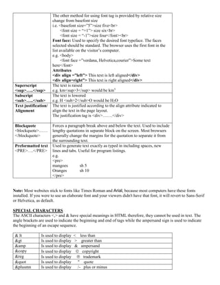 The other method for using font tag is provided by relative size
change from basefont size
i.e. <basefont size=”5”>size five<br>
<font size = “+1”> size six<br>
<font size = “-1”>size four</font><br>
Font face: Used to specify the desired font typeface. The faces
selected should be standard. The browser uses the first font in the
list available on the visitor’s computer.
e.g. <body>
<font face =”verdana, Helvetica,courier”>Some text
here</font>
Attributes
<div align =”left”> This text is left aligned</div>
<div align=right”> This text is right aligned</div>
Superscript
<sup>…..</sup>
The text is raised
e.g. km<sup>3</sup> would be km3
Subscript
<sub>…..</sub>
The text is lowered
e.g. H <sub>2</sub>O would be H2O
Text justification/
Alignment
The text is justified according to the align attribute indicated to
align the text in the page layout.
The justification tag is <div>…….</div>
Blockquote
<blockquote>……
</blockquote>
Forces a paragraph break above and below the text. Used to include
lengthy quotations in separate block on the screen. Most browsers
generally change the margins for the quotation to separate it from
the surrounding text.
Preformatted text
<PRE>….</PRE>
Used to generate text exactly as typed in including spaces, new
lines and tabs. Useful for program listings.
e.g.
<pre>
mangoes sh 5
Oranges sh 10
</pre>
Note: Most websites stick to fonts like Times Roman and Arial, because most computers have these fonts
installed. If you were to use an elaborate font and your viewers didn't have that font, it will revert to Sans-Serif
or Helvetica, as default.
SPECIAL CHARACTERS
The ASCII characters <,> and & have special meanings in HTML therefore, they cannot be used in text. The
angle brackets are used to indicate the beginning and end of tags while the ampersand sign is used to indicate
the beginning of an escape sequence.
& lt Is used to display < less than
&gt Is used to display > greater than
&amp Is used to display & ampersand
&copy Is used to display  copyright
&reg Is used to display  trademark
&quot Is used to display " quote
&plusmn Is used to display /- plus or minus
 