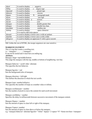 &not Is used to display - negative
&deg Is used to display  degree sign
&pound Is used to display pound sign
&micro Is used to display micron
&para Is used to display ¶ paragraph mark
&yen Is used to display yen sign
&sect Is used to display § section
&cent Is used to display cent
&raquo Is used to display double greater that
&laquo Is used to display double less than
&middot Is used to display midline dot
&nbsp Is used to display space character
It is used to add extra spaces.
&ouml Is used to display a lower case o with an umlaut:
&ntilde Is used to display a lower case n with a tilde:
&Egrave Is used to display an uppercase E with a grave accent:
NB/ Unlike the rest of HTML, the escape sequences are case sensitive.
MARQUEE ELEMENT
This is a tag that creates a scrolling text.
i.e. <marquee>……….</marquee>
It can not be nested and it must have an ending tag.
Attributes
Marquee Align= top/middle/bottom
This align the marquee with the top, middle or bottom of neighboring text line.
Marquee behavior = scroll/ slide / alternate
This specifies the text behavior.
Marquee bgcolor = red
Sets the background color of marquee.
Marquee direction = left/right
This defines the direction in which the text scrolls
Marquee loop= number/infinitive
This specifies the number of loops as a number value or infinite.
Marquee scrollamount = number
Sets the number of pixels to move the content for each scroll movement
Marquee scrolldelay = number
Specifies the delay in milliseconds between successive movement of the marquee content.
Marquee Hspace = number
Sets the amount of space to clear left or right of the marquee.
Marquee Vspace= number
Sets the amount of space to clear above or below the marquee.
e.g. <marquee behavior= alternate bgcolor= "white" hspace= 2 vspace="4" >Some text here </marquee>
 