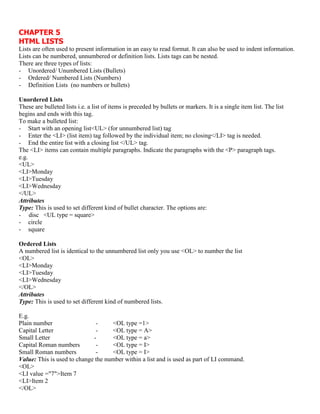 CHAPTER 5
HTML LISTS
Lists are often used to present information in an easy to read format. It can also be used to indent information.
Lists can be numbered, unnumbered or definition lists. Lists tags can be nested.
There are three types of lists:
- Unordered/ Unumbered Lists (Bullets)
- Ordered/ Numbered Lists (Numbers)
- Definition Lists (no numbers or bullets)
Unordered Lists
These are bulleted lists i.e. a list of items is preceded by bullets or markers. It is a single item list. The list
begins and ends with this tag.
To make a bulleted list:
- Start with an opening list<UL> (for unnumbered list) tag
- Enter the <LI> (list item) tag followed by the individual item; no closing</LI> tag is needed.
- End the entire list with a closing list </UL> tag.
The <LI> items can contain multiple paragraphs. Indicate the paragraphs with the <P> paragraph tags.
e.g.
<UL>
<LI>Monday
<LI>Tuesday
<LI>Wednesday
</UL>
Attributes
Type: This is used to set different kind of bullet character. The options are:
- disc <UL type = square>
- circle
- square
Ordered Lists
A numbered list is identical to the unnumbered list only you use <OL> to number the list
<OL>
<LI>Monday
<LI>Tuesday
<LI>Wednesday
</OL>
Attributes
Type: This is used to set different kind of numbered lists.
E.g.
Plain number - <OL type =1>
Capital Letter - <OL type = A>
Small Letter - <OL type = a>
Capital Roman numbers - <OL type = I>
Small Roman numbers - <OL type = I>
Value: This is used to change the number within a list and is used as part of LI command.
<OL>
<LI value ="7">Item 7
<LI>Item 2
</OL>
 