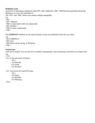 Definition Lists
It consists of alternating a definition term<DT> and a definition <DD>. Web browsers generally format the
definition on a new line and indent it.
The <DT> and <DD> entries can contain multiple paragraphs.
e.g.
<DL>
<DT> Alligator
<DD>A large reptile with very sharp teeth.
<DT>Alliance
<DD>A union, relationship
</DL>
The COMPACT attribute can be used routinely in case your definition terms are very short.
e.g.
<DL COMPACT>
<DT>ctrl s
<DD>Short cut for saving in Windows
</DL>
Nested Lists
Lists can be nested. You can also have a number of paragraphs, each containing a nested list, in a single item.
e.g.
<UL>
<LI> A few provinces of Kenya:
<UL>
<LI>Nairobi
<LI>Coast
<LI>Western
<LI> Two towns in Central Province
<UL>
<LI>Nyeri
<LI>Kiambu
<LI>Muranga
</UL>
 