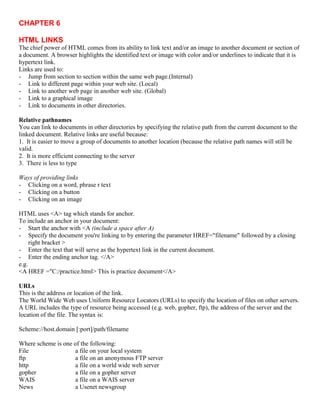 CHAPTER 6
HTML LINKS
The chief power of HTML comes from its ability to link text and/or an image to another document or section of
a document. A browser highlights the identified text or image with color and/or underlines to indicate that it is
hypertext link.
Links are used to:
- Jump from section to section within the same web page.(Internal)
- Link to different page within your web site. (Local)
- Link to another web page in another web site. (Global)
- Link to a graphical image
- Link to documents in other directories.
Relative pathnames
You can link to documents in other directories by specifying the relative path from the current document to the
linked document. Relative links are useful because:
1. It is easier to move a group of documents to another location (because the relative path names will still be
valid.
2. It is more efficient connecting to the server
3. There is less to type
Ways of providing links
- Clicking on a word, phrase r text
- Clicking on a button
- Clicking on an image
HTML uses <A> tag which stands for anchor.
To include an anchor in your document:
- Start the anchor with <A (include a space after A)
- Specify the document you're linking to by entering the parameter HREF="filename" followed by a closing
right bracket >
- Enter the text that will serve as the hypertext link in the current document.
- Enter the ending anchor tag. </A>
e.g.
<A HREF ="C:/practice.html> This is practice document</A>
URLs
This is the address or location of the link.
The World Wide Web uses Uniform Resource Locators (URLs) to specify the location of files on other servers.
A URL includes the type of resource being accessed (e.g. web, gopher, ftp), the address of the server and the
location of the file. The syntax is:
Scheme://host.domain [:port]/path/filename
Where scheme is one of the following:
File a file on your local system
ftp a file on an anonymous FTP server
http a file on a world wide web server
gopher a file on a gopher server
WAIS a file on a WAIS server
News a Usenet newsgroup
 