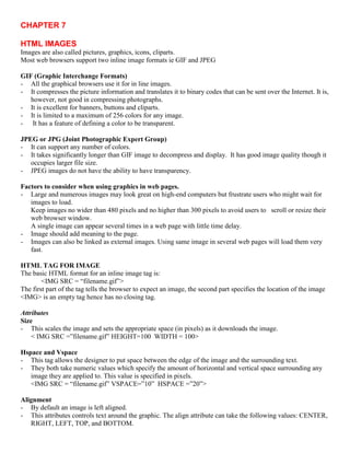 CHAPTER 7
HTML IMAGES
Images are also called pictures, graphics, icons, cliparts.
Most web browsers support two inline image formats ie GIF and JPEG
GIF (Graphic Interchange Formats)
- All the graphical browsers use it for in line images.
- It compresses the picture information and translates it to binary codes that can be sent over the Internet. It is,
however, not good in compressing photographs.
- It is excellent for banners, buttons and cliparts.
- It is limited to a maximum of 256 colors for any image.
- It has a feature of defining a color to be transparent.
JPEG or JPG (Joint Photographic Expert Group)
- It can support any number of colors.
- It takes significantly longer than GIF image to decompress and display. It has good image quality though it
occupies larger file size.
- JPEG images do not have the ability to have transparency.
Factors to consider when using graphics in web pages.
- Large and numerous images may look great on high-end computers but frustrate users who might wait for
images to load.
Keep images no wider than 480 pixels and no higher than 300 pixels to avoid users to scroll or resize their
web browser window.
A single image can appear several times in a web page with little time delay.
- Image should add meaning to the page.
- Images can also be linked as external images. Using same image in several web pages will load them very
fast.
HTML TAG FOR IMAGE
The basic HTML format for an inline image tag is:
<IMG SRC = “filename.gif”>
The first part of the tag tells the browser to expect an image, the second part specifies the location of the image
<IMG> is an empty tag hence has no closing tag.
Attributes
Size
- This scales the image and sets the appropriate space (in pixels) as it downloads the image.
< IMG SRC =”filename.gif” HEIGHT=100 WIDTH = 100>
Hspace and Vspace
- This tag allows the designer to put space between the edge of the image and the surrounding text.
- They both take numeric values which specify the amount of horizontal and vertical space surrounding any
image they are applied to. This value is specified in pixels.
<IMG SRC = “filename.gif” VSPACE=”10” HSPACE =”20”>
Alignment
- By default an image is left aligned.
- This attributes controls text around the graphic. The align attribute can take the following values: CENTER,
RIGHT, LEFT, TOP, and BOTTOM.
 
